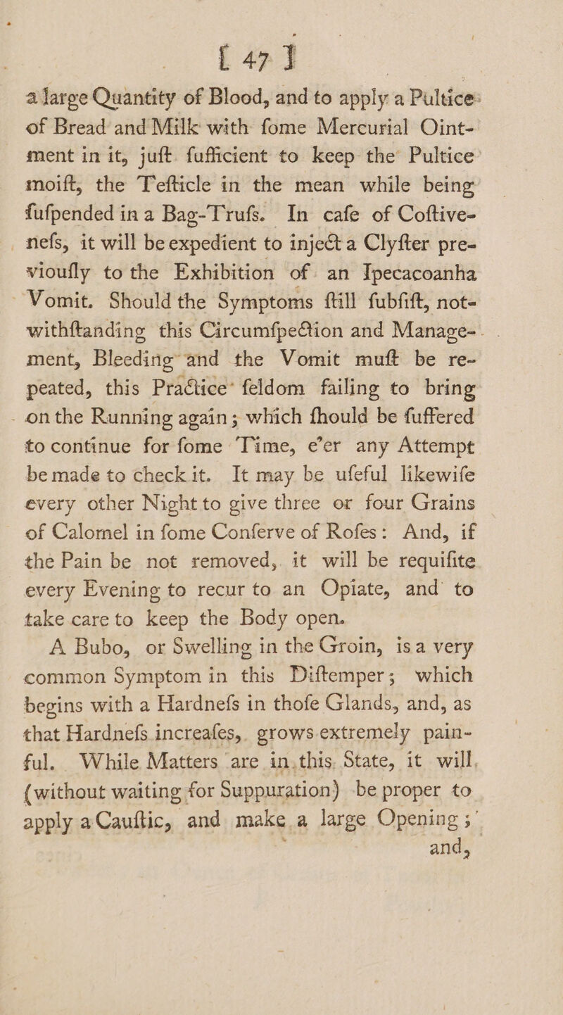 [47] | a large Quantity of Blood, and to apply a Pultice: of Bread and Milk with fome Mercurial Oint- ment in it, juft fufficient to keep the Pultice’ moift, the Tefticle in the mean while being fufpended in a Bag-Trufs. In cafe of Coftive- _mnefs, it will be expedient to inje&amp;ta Clyfter pre- vioufly to the Exhibition of an Tpecacoanha ~ Vomit. Should the Symptoms fill fubfift, not- withftanding this Circumfpe@tion and Manage-. | ment, Bleeding’ and the Vomit muft be re- peated, this Praétice’ feldom failing to bring - onthe Running again; which fhould be fuffered to continue for fome ‘Time, e’er any Attempt be made to check it. It may be ufeful likewife every other Night to give three or four Grains of Calomel in fome Conferve of Rofes: And, if the Pain be not removed, it will be requifite every Evening to recur to an Opiate, and to take care to keep the Body open. A Bubo, or Swelling in the Groin, isa very common Symptom in this Diftemper; which begins with a Hardnefs in thofe Glands, and, as that Hardnefs increafes, growsextremely pain- ful. While Matters are in.this, State, it will, (without waiting for Suppuration) be proper to apply aCauftic, and make a large Opening ; and,