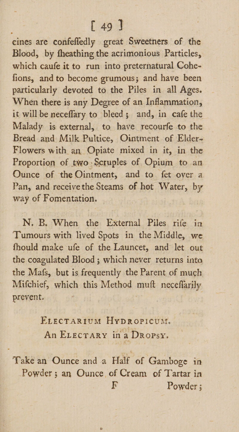 [49] cines are confefledly great Sweetners of the Blood, by fheathing the acrimonious Particles, which caufe it to run into preternatural Cohe- fions, and to become grumous; and have been particularly devoted to the Piles in all Ages. When there is any Degree of an Inflammation, it will be neceflary to bleed; and, in cafe the Malady is external, to have recourfe to the Bread and Milk Pultice, Ointment of Elder- Flowers with an Opiate mixed in it, in the Proportion of two:Scruples of Opium to an Ounce of the Ointment, and to fet over a Pan, and receivethe Steams of hot Water, by way of Fomentation. N., B. When the External Piles rife in Tumours with lived Spots in the Middle, we fhould make ufe of the Launcet, and let out - the coagulated Blood ; which never returns into the Mafs, but is frequently the Parent of much Mifchief, which this Method muft neceflarily prevent. | | ELEcTARIUM HypRopicumM. An ELecrary ina Dropsy. Take an Ounce and a Half of Gamboge in Powder ; an Ounce of Cream of Tartar in F Powder ;