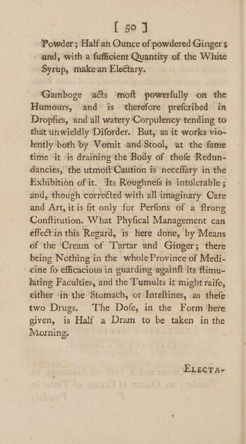 - Powder; Half an Ounce of powdered Ginger : - and, ‘with a fufficient Quantity of the White Syrup, makean EleQary. . Gamboge ads moft powerfully on the Humours, and is ‘therefore prefcribed in Dropfies, and all watery ‘Corpulency tending to that unwieldly ‘Diforder. But, as it works vio- lently beth by Vomit -and:Stool, at the fame time ‘it is draining the Body of thofe Redun- dancies,' the utmoft’Catition is ‘heceflary in the Exhibition of it. '‘Tts Roughnefs is intolerable ; and, though corrected with all imaginary Care and Art, itis ft only for Perfons of a {trong Conftitution. What Phyfical Management can effect in this Regard, is here done, by Means of ‘the ‘Cream of Tartar and Ginger; there being Nothing in the whole Province of Medi- cine fo efficacious in guarding againtt its ‘ftimu~ Jating Faculties, and the Tumults it might raife, either ‘in the ‘Stomach, or Inteftines, as thefe two Drugs. The Dofe, in the Form ‘here given, is Half a Dram to be taken in the Morning. . ELEcTA-