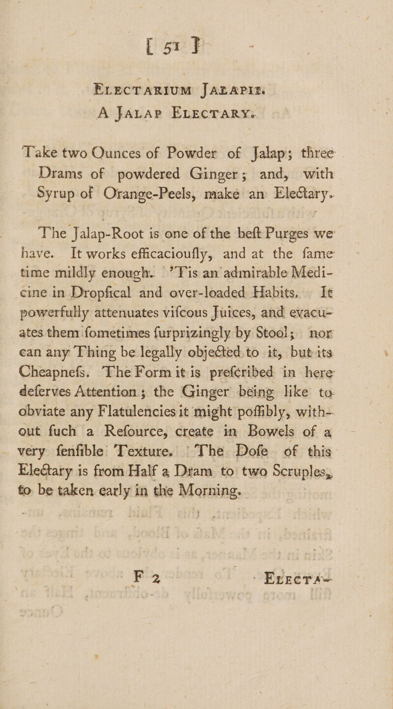 ELECTARIUM JAZLAPIE. A Javap ELecrary. Take two Ounces of Powder of Jalap; three Drams of powdered Ginger; and, with Syrup of Orange-Peels, make an Eledtary. The Jalap-Root is one of the beft Purges we have. It works efficacioufly, and at the fame time mildly enough. ’T is an admirable Medi- cine in Dropfical and over-loaded Habits. Ie powerfully attenuates vifcous Juices, and evacu- ates them fometimes furprizingly by Stool; nor ean any Thing be legally objeéted.to it, but its Cheapnefs. The Form it is prefcribed in here deferves Attention; the Ginger being like to. obviate any Flatulencies it might poffibly, with-. out fuch a Refource, create in Bowels of a _ very fenfible Texture. The Dofe of this EleGtary is from Half a Dram to two Scruples, to be taken early in the Morning. Lg Errers=