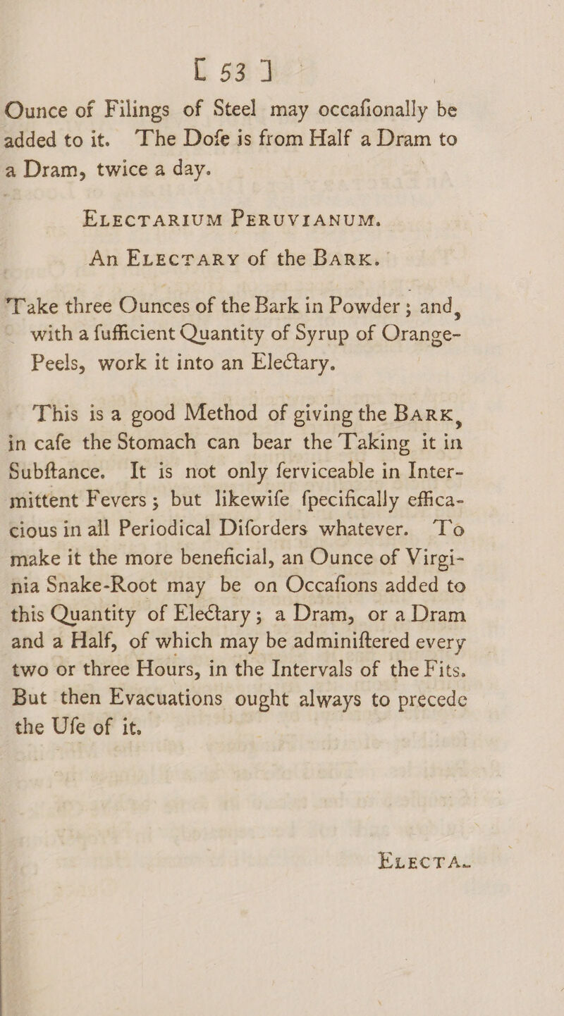 Ounce of Filings of Steel may occafionally be added to it. The Dofe is from Half a Dam to a Dram, twice a day. ELECTARIUM PERUVIANUM. An Evectary of the BARK. Take three Ounces of the Bark in Powder ; and ; with a fufficient Quantity of Syrup of Orange- Peels, work it into an Electary. This is a good Method of giving the Barx, in cafe the Stomach can bear the Taking it in Subftance. It is not only ferviceable in Inter- mittent Fevers; but likewife fpecifically effica- cious in all Periodical Diforders whatever. ‘To make it the more beneficial, an Ounce of Virgi- nia Snake-Root may be on Occafions added to this Quantity of Electary ; a Dram, or a Dram and a Half, of which may be adminiftered every two or three Hours, i in the Intervals of the Fits. But then Evacuations ought always to precede the Ufe of it.