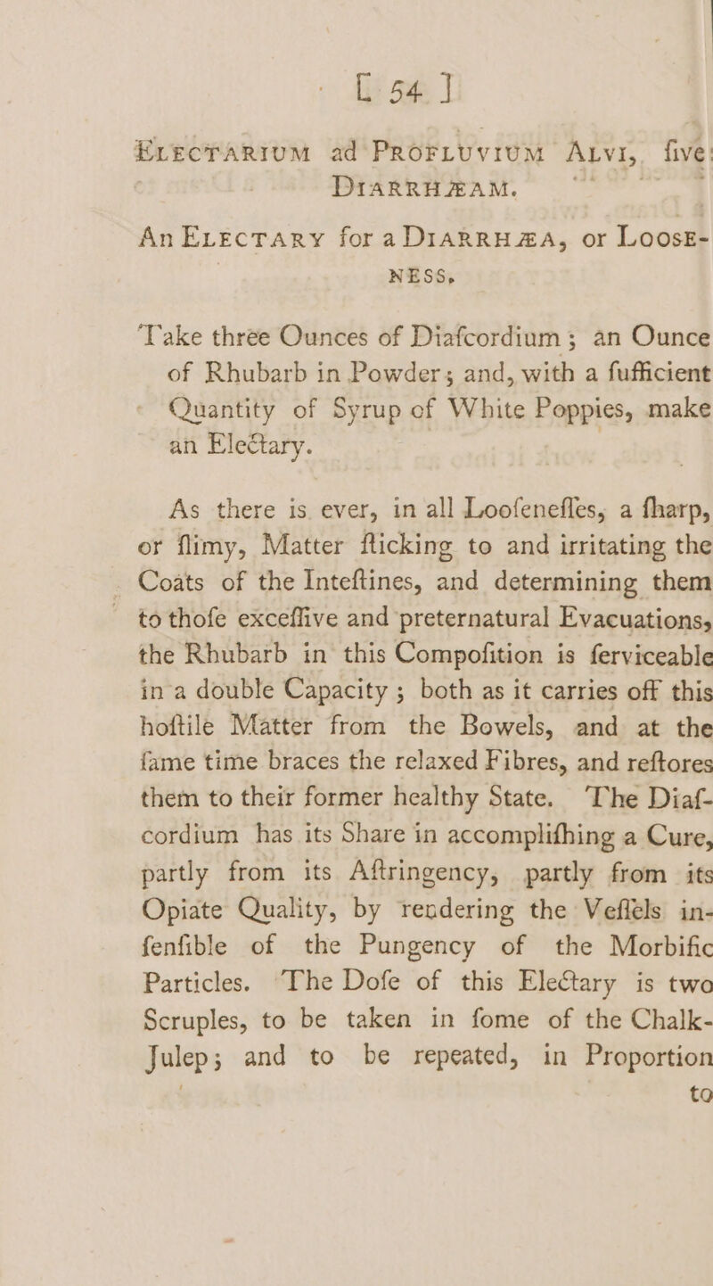Evecrarium ad Proriuvium Atv1,. five: DIARRHAAM. Pe An ELecTary fora DIARRH#A, or LoosE- NESS, Take three Ounces of Diafcordium ; an Ounce of Rhubarb in Powder; and, with a fufficient Quantity of Syrup of White Poppies, make an Electary. | . As there is. ever, in all Loofenefles, a fharp, or flimy, Matter flicking to and irritating the _ Coats of the Inteftines, and determining them - tothofe exceflive and preternatural Evacuations, the Rhubarb in this Compofition is ferviceable in a double Capacity ; both as it carries off this hoftile Matter from the Bowels, and at the fame time braces the relaxed Fibres, and reftores them to their former healthy State. The Diaf- cordium has its Share in accomplifhing a Cure, partly from its Aftringency, partly from its Opiate Quality, by rendering the Veflels in- fenfible of the Pungency of the Morbific Particles. The Dofe of this Eletary is two Scruples, to be taken in fome of the Chalk- Julep; and to be repeated, in Proportion to