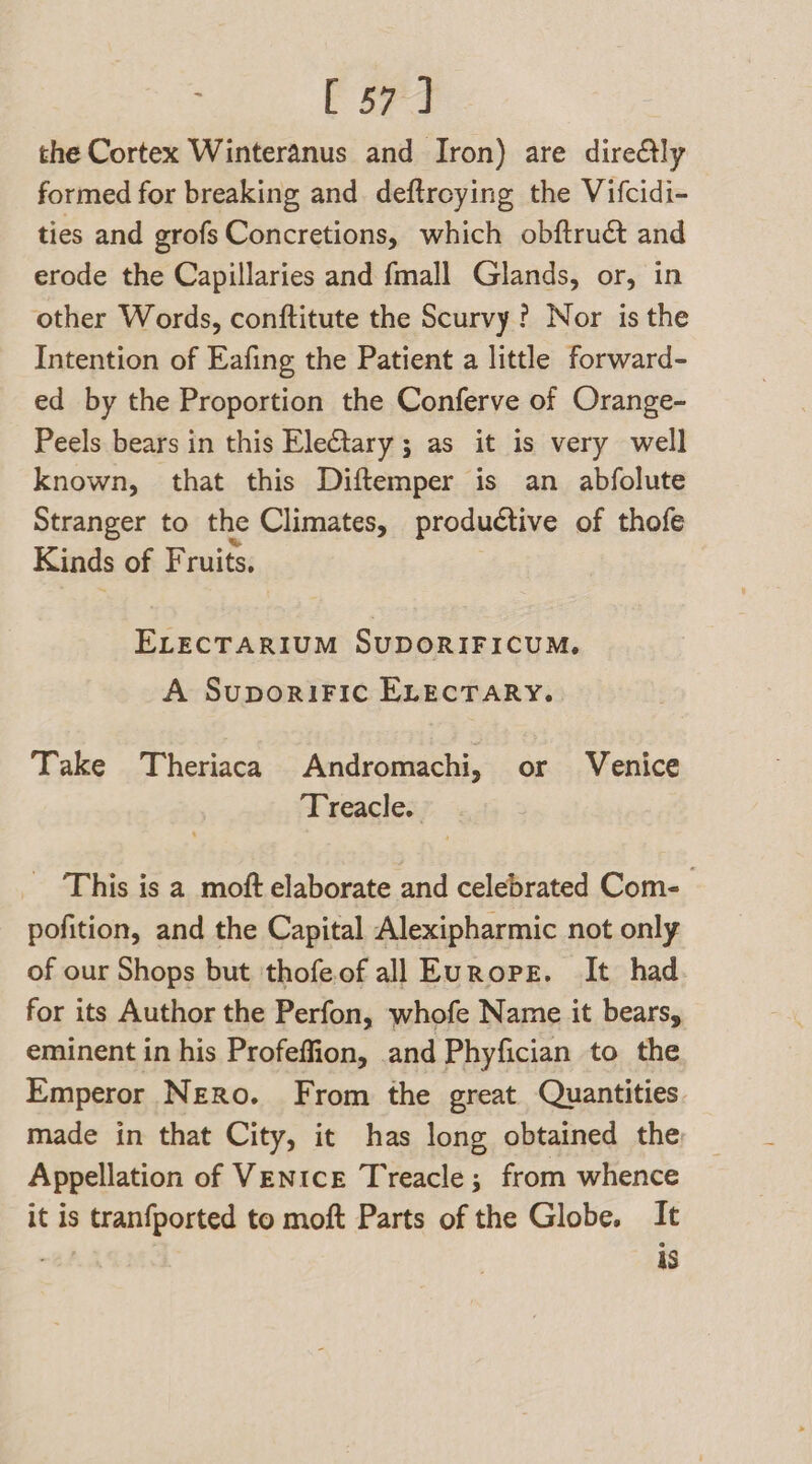 [ 57+] the Cortex Winteranus and Iron) are dire&amp;ly formed for breaking and deftroying the Vifcidi- ties and grofs Concretions, which obftruct and erode the Capillaries and fmall Glands, or, in other Words, conftitute the Scurvy? Nor is the Intention of Eafing the Patient a little forward- ed by the Proportion the Conferve of Orange- Peels bears in this Electary; as it is very well known, that this Diftemper is an abfolute Stranger to the Climates, productive of thofe Kinds of Fruits. ELECTARIUM SUDORIFICUM. A SuporiFic ELEcTARY. Take Theriaca Andromachi, or Venice Treacle. This is a moft elaborate and celebrated Com- pofition, and the Capital Alexipharmic not only of our Shops but thofeofall Europe. It had for its Author the Perfon, whofe Name it bears, eminent in his Profeffion, and Phyfician to the Emperor Nero. From the great Quantities. made in that City, it has long obtained the Appellation of Venice Treacle; from whence it is tranfported to moft Parts of the Globe. It , AS