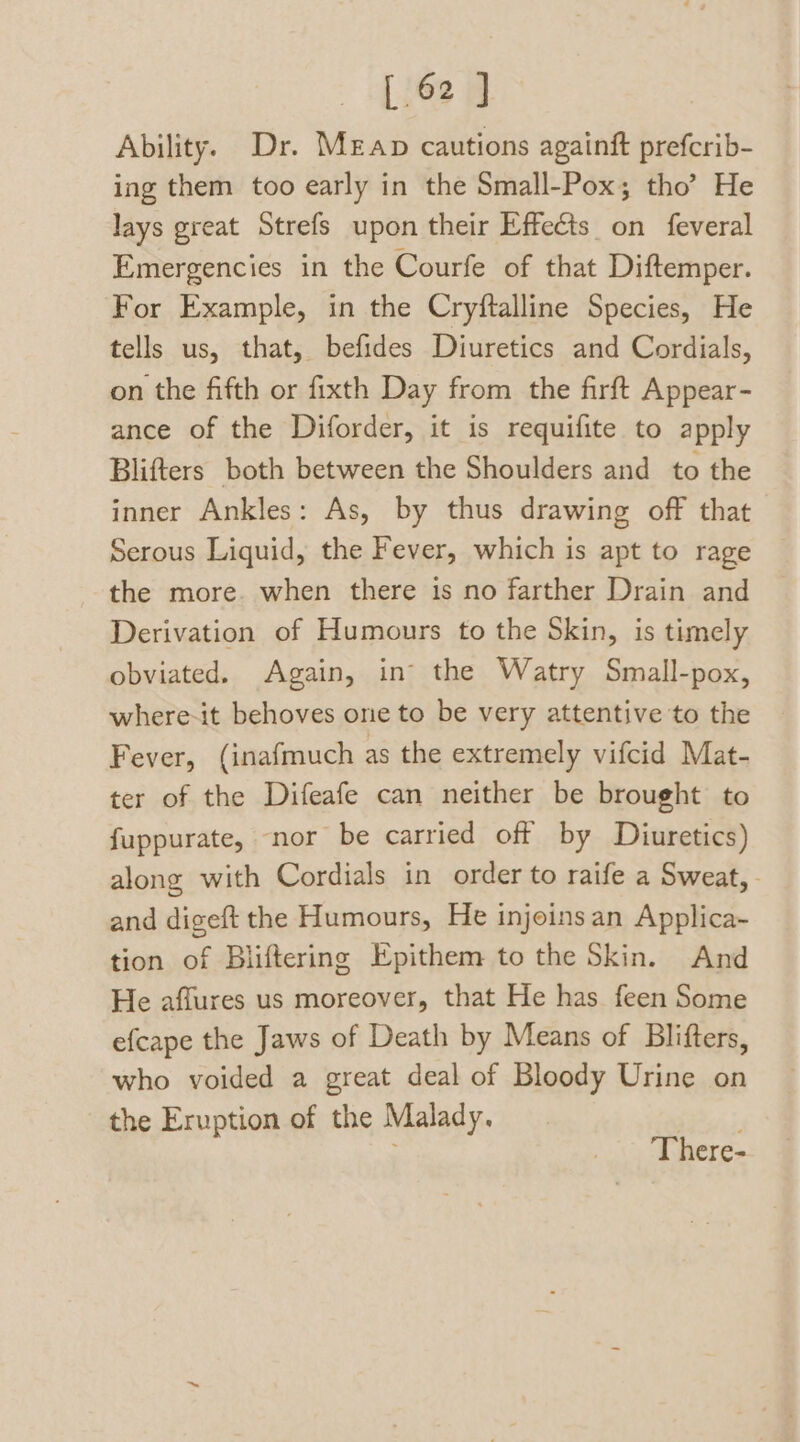 Ability. Dr. Mean cautions againft prefcrib- ing them too early in the Small-Pox,; tho’ He lays great Strefs upon their Effects on feveral Emergencies in the Courfe of that Diftemper. For Example, in the Cryftalline Species, He tells us, that, befides Diuretics and Cordials, on the fifth or fixth Day from the firft Appear- ance of the Diforder, it is requifite to apply Blifters both between the Shoulders and to the inner Ankles: As, by thus drawing off that Serous Liquid, the Fever, which is apt to rage the more. when there is no farther Drain and Derivation of Humours to the Skin, is timely obviated. Again, in the Watry Small-pox, where-it behoves one to be very attentive to the Fever, (inafmuch as the extremely vifcid Mat- ter of the Difeafe can neither be brought to fuppurate, nor be carried off by Diuretics) along with Cordials in order to raife a Sweat, - and digeft the Humours, He injoins an Applica- tion of Bliftering Epithem to the Skin. And He affures us moreover, that He has feen Some efcape the Jaws of Death by Means of Blifters, who voided a great deal of Bloody Urine on the Eruption of the Malady. There-