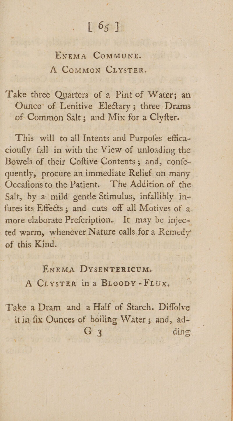 ENEMA CoMMUNE. A Common CLYSTER. ‘Take three Quarters of a Pint of Water; an Ounce’ of Lenitive Electary ; three Drams of Common Salt ; and Mix for a Clyfter. This will to all Intents and Purpofes effica- cioufly fall in with the View of unloading the Bowels of their Coftive Contents; and, confe- quently, procure an immediate Relief on many _Occafions to the Patient. “The Addition of the Salt, by a mild gentle Stimulus, infallibly in- fures its Effects; and cuts off all Motives of a. more elaborate Prefcription. It may be injec- ted warm, whenever Nature calls fora Remedy of this Kind. ENEMA DyYSENTERICUM. A CLysTErR ina BLoopy-F.iux, Take a Dram and a Half ‘of Starch. Diffolve itin fix Ounces of boiling Water; and, ad- G 3 3 ding .