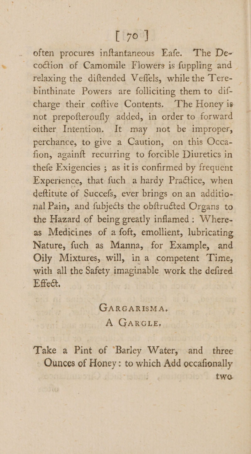 often procures inftantaneous Eafe. The De- coction of Camomile Flowers is fuppling and _ relaxing the diftended Vefiels, while the Tere- _ binthinate Powers are folliciting them to dif- charge their coftive Contents. The Honey is not prepofteroufly added, in order to forward either Intention. It may not be improper, perchance, to give a Caution, on this Occa- fion, againft recurring to forcible Diuretics in thefe Exigencies ; as itis confirmed by frequent Expertence, that fuch a hardy PraCtice, when deftitute of Succefs, ever brings on an additio- nal Pain, and fubjects the obftruéted Organs to the Hazard of being greatly inflamed: Where- as Medicines of a foft, emollient, lubricating Nature, fuch as Manna, for Example, and Oily Mixtures, will, in a competent Time, with all the Safety imaginable work the defired Effect. GARGARISMA. A GARGLE. Take a Pint of “Barley Water, and three Ounces of Honey: to which Add occafionally | two