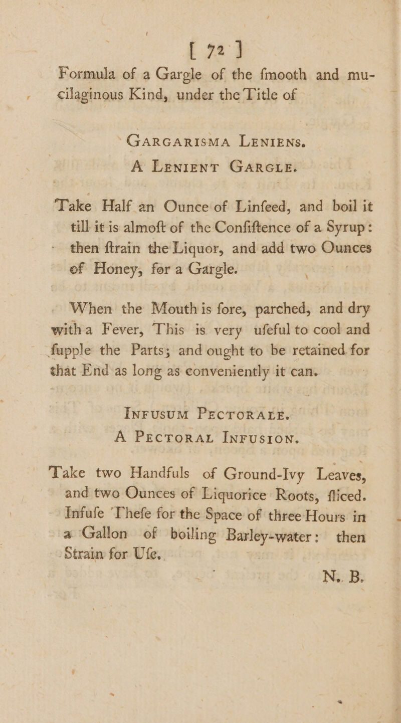 [ 72] Formula of a Gargle of the fmooth and mu- cilaginous Kind, under the Title of ‘GARGARISMA LENIENS. A LENIENT GARGLE. Take Half an Ounce of Linfeed, and boil it till it is almoft of the Confiftence of a Syrup: then ftrain the Liquor, and add two Ounces of Honey, for a Gargle. When the Mouth is fore, parched, and dry witha Fever, This is very ufeful to cool and fupple the Parts; and ought to be retained. for that End as long as conveniently it can. InrusuM PECTORALE. A PecTorau INFUSION. Take two Handfuls of Ground-Ivy Leaves, and two Ounces of Liquorice Roots, fliced. Infufe ‘Thefe for the Space of three Hours in a Gallon of boiling Barley-water: then Strain for Ufe, N.. B.