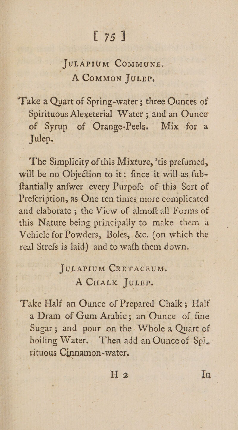 [75] Jutapium ComMuNE, A Common JuLep, “Take a Quart of Spring-water ; three Ounces of Spirituous Alexeterial Water ; and an Ounce of Syrup of Orange-Peels. Mix for a Julep. The Simplicity of this Mixture, ’tis prefumed, will be no Objedtion to it: fince it will as fub- ftantially anfwer every Purpofe of this Sort of Prefcription, as One ten times more complicated and elaborate ; the View of almoft all Forms of this Nature being principally to make them a Vehicle for Powders, Boles, &amp;c. (on which the real Strefs is laid) and to wafh them down. JuLapium CRETACEUM. A CHALK JULEP. Take Half an Ounce of Prepared Chalk; Half a Dram of Gum Arabic; an Ounce of fine Sugar; and pour on the Whole a Quart of boiling Water. Then add an Ounce of Spi. rituous Cinnamon-water. H 2 In