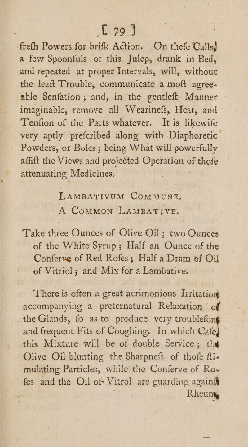£79 J frefh Powers for brifk AGion. On thefe Calls} a few Spoonfuls of this Julep, drank in Bed, and repeated at proper Intervals, will, without the leaft Trouble, communicate a moft agree- able Senfation ; and, in the gentleft Manner imaginable, remove all Wearinefs, Heat, and Tenfion of the Parts whatever. It is likewife very aptly prefcribed along with Diaphoretic _ Powders, or Boles; being What will powerfully affift the Views and projected taeda it 4 thoie attenuating Medicines. LAMBATIVUM COMMUNE. A Common LAMBATIVE. Take three Ounces of Olive Oil; two Ounces of the White Syrup; Half an Ounce of the Conferve of Red Rofes; Half a Dram of Oil of Vitriol ; and Mix for a Lambative. There is often a great acrimonious Irritation accompanying a preternatural Relaxation ‘of the Glands, fo as to produce very troublefon¢ and frequent Fits of Coughing. In which Cafeg this Mixture will be of double Service; the Olive Oil blunting the Sharpnefs of thofe fti mulating Particles, while the Conferve of Row -fes and the Oil of Vitrol are guarding againft ‘Rheum
