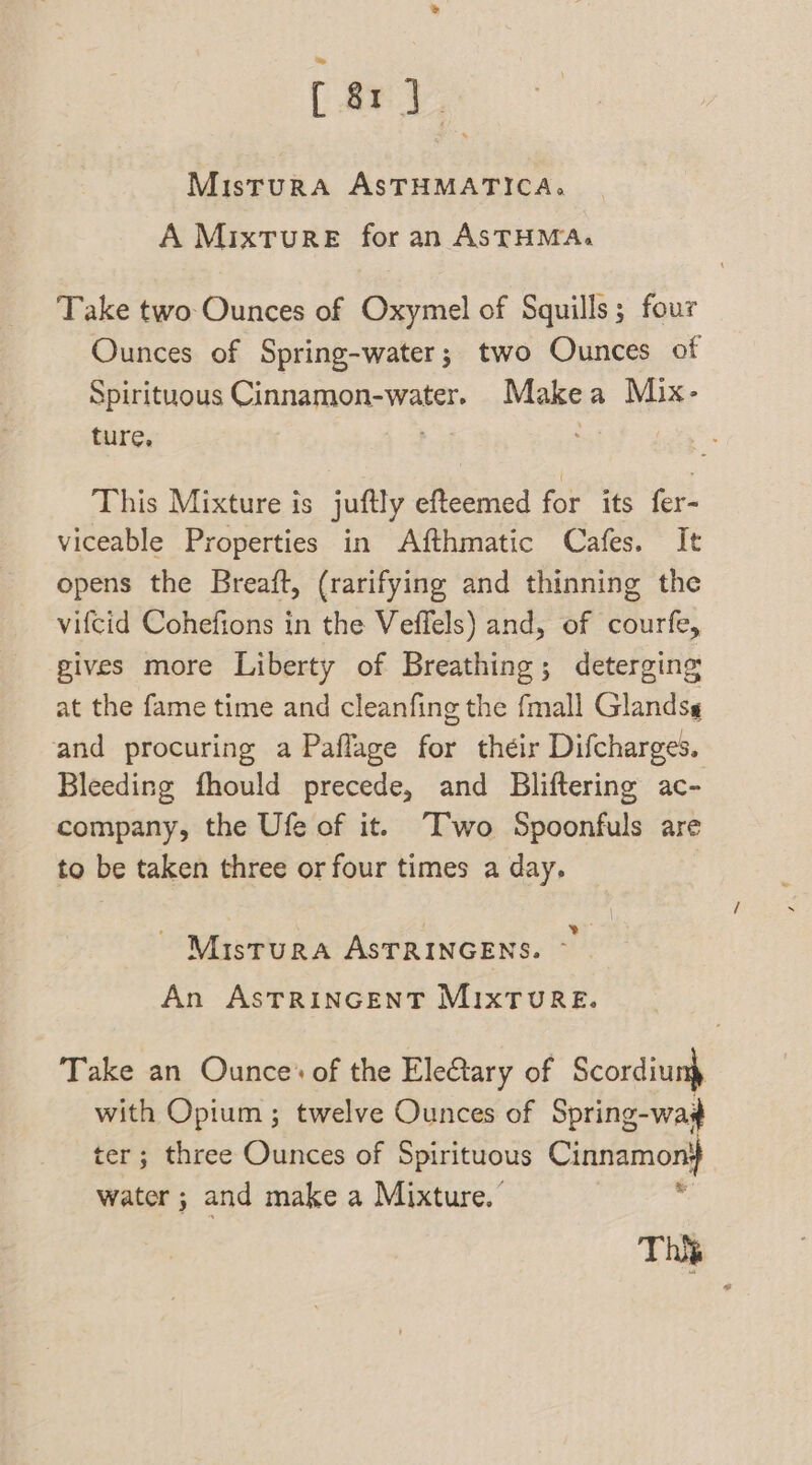 [ary MisturA ASTHMATICA., A Mixture for an ASTHMA, Take two Ounces of Oxymel of Squills; four Ounces of Spring-water; two Ounces of Spirituous CHeMOn SHE: Makea Mix- ture. af This Mixture is juftly efteemed for its fer- viceable Properties in Afthmatic Cafes. It opens the Breaft, (rarifying and thinning the vifcid Cohefions in the Veffels) and, of courfe, gives more Liberty of Breathing; deterging at the fame time and cleanfing the fmall Glandsg and procuring a Paflage for their Difcharges. Bleeding fhould precede, and Bliftering ac- company, the Ufe of it. Two Spoonfuls are to be taken three or four times a day. ~ Misrura ASTRINGENS. An ASTRINGENT MIXTURE. Take an Ounce: of the Electary of Scordiunp with Opium ; twelve Ounces of Spring-wad ter; three Ounces of Spirituous Cinnamon: water ; and make a Mixture.” * This