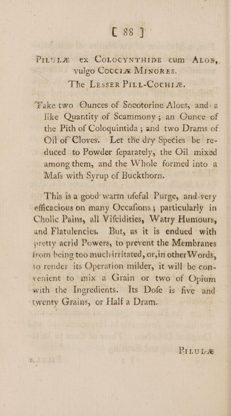 Css y PiruLtz ex CoLocyNnTHIBE cum ALO®,, y vulgo Cocci1z# MINORES. The Lesser Piri-Cocniaz, ‘Fake two Ounces of Socvotorine Aloes, and: a like Quantity of Scammony; an Ounce of the Pith of Coloquintida ; and two Drams of Oil of Cloves. Let thie dry Species be- re- duced to Powder feparately, the Oil mixed among them, and the Whole formed into a Mafs with Syrup of Buckthorn. | This is a good warm ufefal Purge, and-very efficacious on many Occafions; particularly in Cholic Pains, all Vifciditie,, Watry Humours, and Flatulencies. But, as it is endued with pretty acrid Pewers, to prevent the Membranes irom being teo muchinitated, or,in otherWords, to render its Operation milder, it will be con- venient to mix a Grain or two of Opium with the Ingredients. Its Dofe is five and twenty Grains, or Half a Dram.