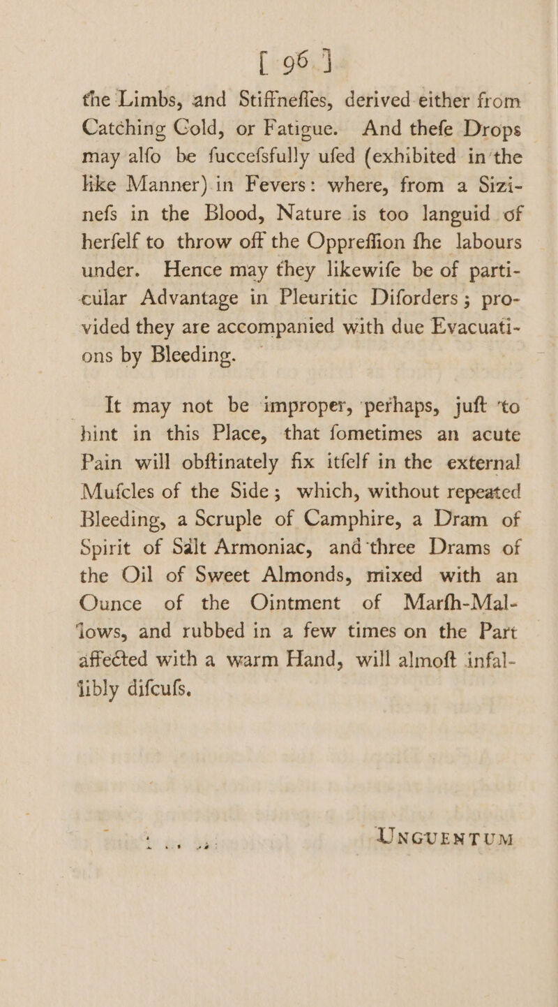 [ 95 } the Limbs, and Stiffneffes, derived either from Catching Cold, or Fatigue. And thefe Drops may alfo be fuccefsfully ufed (exhibited inthe like Manner).in Fevers: where, from a Sizi- nefs in the Blood, Nature is too languid of herfelf to throw off the Oppreffion fhe labours under. Hence may they likewife be of parti- cular Advantage in Pleuritic Diforders ; pro- vided they are accompanied with due Evacuati- ons by Bleeding. _ It may not be improper, ‘perhaps, juft ‘to hint in this Place, that fometimes an acute Pain will obftinately fix itfelf in the external Mufcles of the Side; which, without repeated Bleeding, a Scruple of Camphire, a Dram of Spirit of Sdlt Armoniac, and‘three Drams of the Oil of Sweet Almonds, mixed with an Ounce of the Ointment of Marfh-Mal- ‘lows, and rubbed in a few times on the Part affected with a warm Hand, will almoft infal- libly difcufs, UNGUENTUM