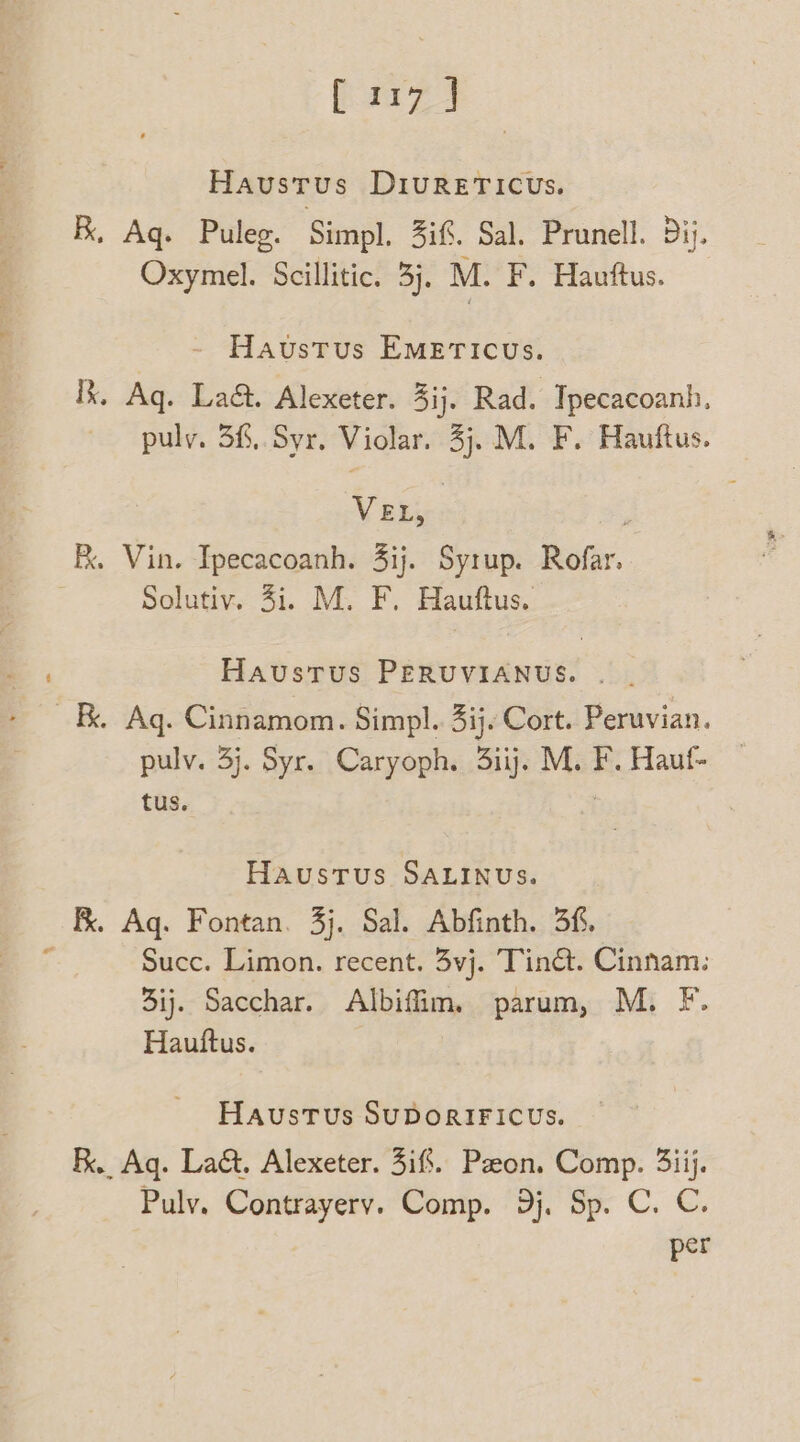 Havusrus DIURETICUs. BR, Aq. Puleg. Simpl. 3if. Sal. Prunell. 3ij. Oxymel. Scillitic. 3j. M. F. Hauftus. Haustus EMETICUs. R. Aq. La&. Alexeter. 3ij, Rad. Ipecacoanh, puly. 3f,.Syr. Violar. 3). M. F. Hauftus. VEL, Rk. Vin. Ipecacoanh. 4ij. Syrup. Rofar. 3 Solutiv. 4i. M. F. Hauftus. Haustus PERUVIANUS. . . Kk. Aq. Cinnamom. Simpl. 3ij. Cort. Peruvian. pulv. 3j. Syr. Caryoph. 3iij. M. F. Hauf- tus. Haustus SALINUS. RK. Aq. Fontan. 3j. Sal. Abfinth. 3f. Succ. Limon. recent. 3vj. Tinét. Cinnam: 3ij. Sacchar. Albifim. parum, M. F. Hauttus. oe HAUSTUs SUDORIFICUS. RK. Aq. La&. Alexeter. iff. Paon, Comp. 3iij. Puly. Contrayerv. Comp. 9). Sp. C. C. per