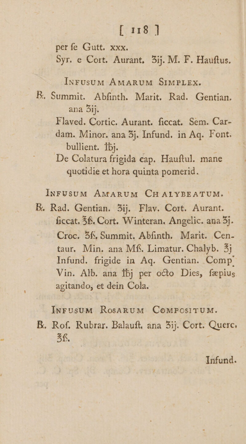 per fe Gutt. xxx. Syr. e Cort. Aurant, 3ij. M. F. Hauftus. InFusum AMARUM SIMPLEX. BR. Summit. Abfinth. Marit. Rad. Gentian. ana 3ij. Flaved. Cortic. Aurant. ficcat. Sem. Car- dam. Minor. ana 3j. Infund. in Aq. Font. bullient. Tbj. : De Colatura frigida eap. Hauftul. mane quotidie et hora quinta pomerid. InrFusum AmMarumM CHALYBEATUM. | B. Rad. Gentian. 3ij. Flav. Cort. Aurant. ficcat. 3%. Cort. Winteran. Angelic. ana 3}. Croc. 3f. Summit. Abfinth. Marit. Cen- taur. Min. ana Mf. Limatur. Chalyb. 3) Infund. frigide in Aq. Gentian. Comp’ Vin. Alb. ana bj per octo Dies, fepius agitando, et dein Cola. Inrusum RosARUM COMPOSITUM. BK. Rof. Rubrar. Balauft, ana 3ij. Cort. Quere, 3f. { Infund.