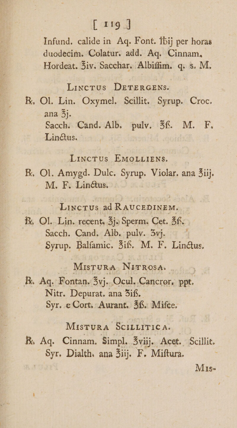 [119] Infund. calide in Aq. Font. t6ij per horas duodecim. Colatur. add. Aq. Cinnam, Hordeat. 3iv. Sacchar. Albiffim. q. s. M. Linctus DETERGENS. R. OL. Lin. Oxymel. Scillit. Syrup. Croc. ana 3}. Sacch. Cand. Alb. ee 4%. M. F, Linus. Linctus EMOLLIENS. R, Ol. Amygd. Dulc. Syrup. Violar. ana Siij. M. F. Linétus. | Linctus ad Ravceninem, f, Ol. Lin. recent, 3j. Sperm. Cet. 5h. Sacch. Cand. Alb. pulv. 3vj. Syrup. Balfamic. 3i6. M. F. Lin@us. MisTuURA NITROSA. 3 Ag. Fontan. 3yj.. Ocul. Cancror, ppt. Nitr. Depurat. ana if. Syr. e Cort, Aurant. 36. Mifce. MisTuRA SCILLITIC A. Aq. Cinnam. Simpl. 3 yviij.. Acet. Scillit. Syr. Dialth. ana 3iij. F. Miftura. Mis-