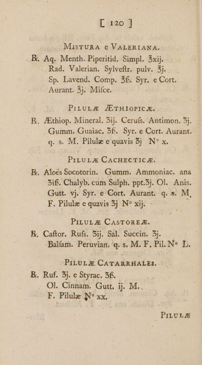 L 20 7 MisTuRA e VALERIANA. , Aq. Menth. Piperitid. Simpl. xij. Rad. Valerian. Sylveftr. pulv. 3). . Sp. Lavend. Comp. 3f. a e Cort. Aurant. 3}. Mifce. PituL# AETHIOPICA. Kk. AEthiop. Mineral. 5ij. Cerufs, Antimon. 3}. Gumm. Guaiac, 3%. Syr. e Cort. Aurant. q. s. M. Pilule equavis 3; N° x Pula CACHECTICH. K. Aloés Socotorin. Gumm. Ammoniac. ana 3if. Chalyb. cum Sulph. ppt.3j. Ol. Anis. Gutt. vj. Syr. e Cort. Aurant. q. s. M, F. Pilulz e quavis 3j N° xij. PILULZ CASTOREA. K, Caftor. Rufs. 3ij. Sal. Succin. 3). ‘Balfam. Peruvian. q.s. M. F, Pil. Ne Lh. Pits Cita he taking K. Ruf. 3}. e Styrac. 3f. _ O}. Cinnam. Gutt, i. M.. F. Pilule Ne xx, PILULS