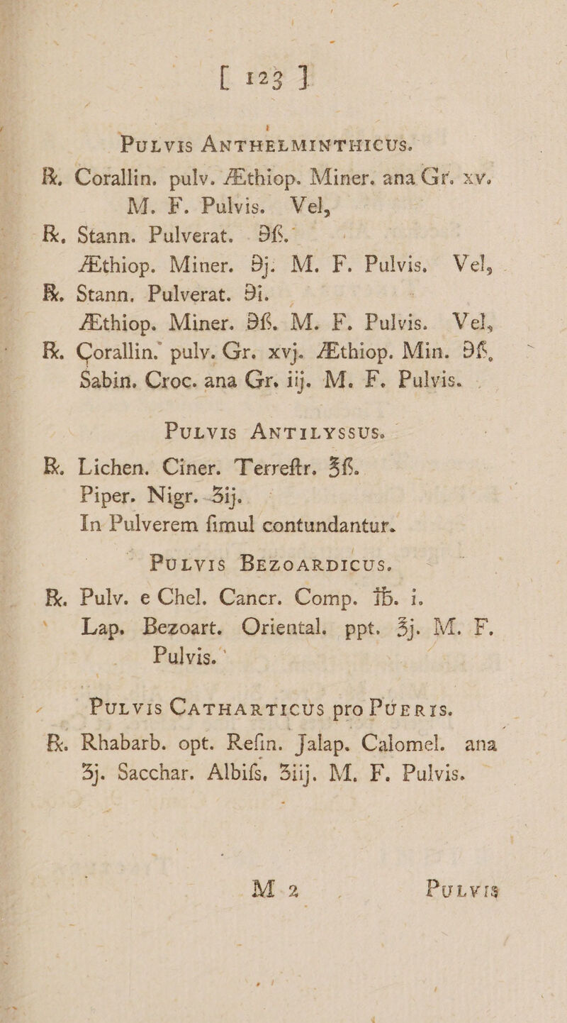 Purvis ANTHELMINTHICUS. . Corallin. pulv. Athiop. Miner. ana Gr. xv. M. F. Pulvis. Vel, kk, Stann. Pulverat. . Sf. - fEthiop. Miner. Bj. M. F. Pulvis. Vel, - RK. Stann. Pulverat. Di. — fEthiop. Miner. Df. M. F. Pulvis. Vel, F. Corallin. puly. Gr. XV}. ZEthiop. Min. Df, Sabin. Croc. ana Gr. iij. M. F. Pulvis. PuLvIis ANTILYSSUS. © RK. Lichen. Ciner. Terreftr. 3f. Piper. Nigr. 3ij In Pulverem fimul contundantur. ~ Purvis BEZzoaRDICcus. B. Pulv. e Chel. Caner. Comp. ib. i. ‘ Lap. Bezoart. Oriental. ppt. 3j. M. F. Pulvis. ° . Purvis CATHARTICUS pro PUERISs. B. Rhabarb. opt. Refin. Jalap. Calomel. ana 3j. Sacchar. Albifs, 3iij. M. F. Pulvis. M.2 PuLvis