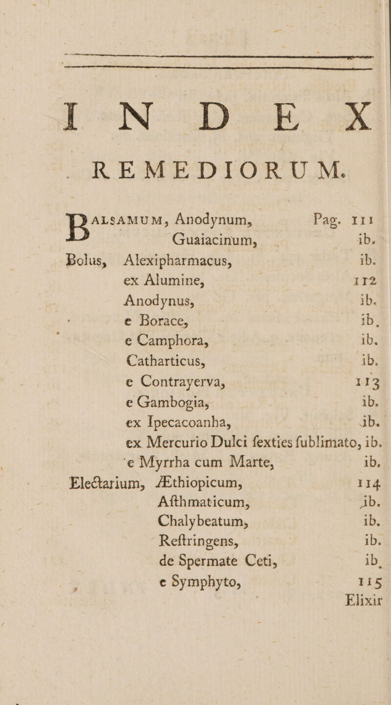 tT oNe be BX REMEDIORUM. LR eeriecte: Anodynum, | Pag. It . Guaiacinum, ib. Bolus, Alexipharmacus, ib. ex Alumine, ; 112 Anodynus, ib. e Borace, | 1b, e Camphora, ib. Catharticus, ib. e Contrayerva, 112 e Gambogia, &amp; ise ib. ex Ipecacoanha, ab. ex Mercurio Dulci fexties fublimato, ib. ‘e Myrrha cum Marte, ib, EleCtarium, /Ethiopicum, 114 Afthmaticum, ib. Chalybeatum, ib. Reftringens, | ib. de Spermate Ceti, ib, a. ¢e Symphyto, Tis Elixir