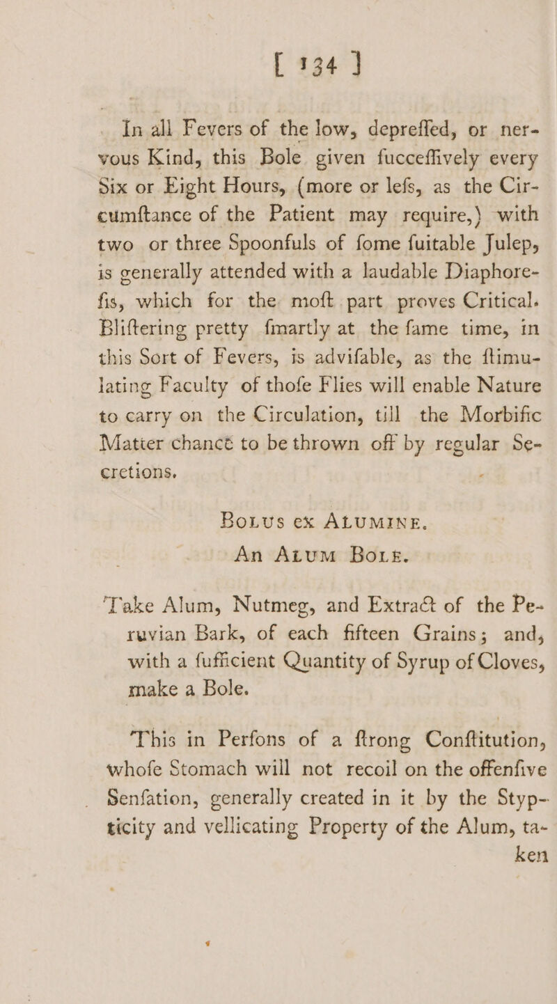 In all Fevers of the low, depreffed, or ner- vous Kind, this Bole given fucceffively every Six or Eight Hours, (more or lefs, as the Cir- cumftance of the Patient may require,) with two or three Spoonfuls of fome fuitable Julep, is generally attended with a laudable Diaphore- fis, which for the moft. part proves Critical. Bliftering pretty fmartly at the fame time, in this Sort of Fevers, is advifable, as the ftimu- lating Faculty of thofe Flies will enable Nature to carry on the Circulation, till the Morbific Matier chanct to be thrown off by regular Se- cretions. Botus ex ALUMINE. An Atum Bouts. ‘Take Alum, Nutmeg, and Extract of the Pe- ruvian Bark, of each fifteen Grains; and, with a fufficient Quantity of Syrup of Cloves, make a Bole. This in Perfons of a ftrong Conftitution, whofe Stomach will not recoil on the offenfive Senfation, generally created in it by the Styp- ticity and vellicating Property of the Alum, ta- ken