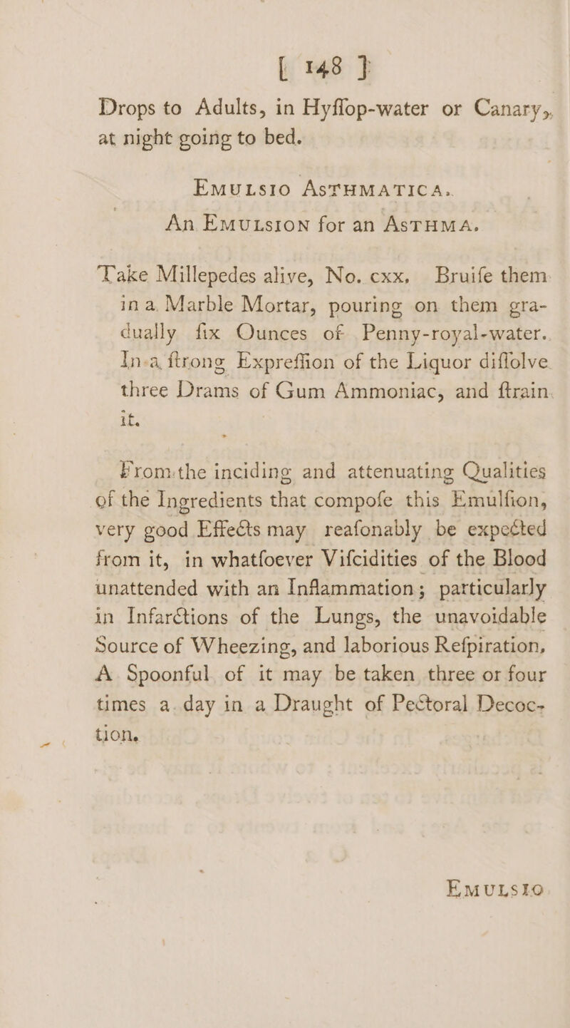 Drops to Adults, in Hyffop-water or Canary,, at night going to bed. EmMu.tsio AsTHMATICA.. An Emutusion for an ASTHMA. Take Millepedes alive, No. cxx, Bruife them ina, Marble Mortar, pouring on them gra- dually fix Ounces of _Penny-royal-water. In-a ftrong Expreffion of the Liquor diffolve three Drams of Gum Ammoniac, and ftrain if, From:the inciding and attenuating Qualities of the Ingredients that compofe this Binion, very good Effeéts may reafonably be expected from it, in whatfoever Vifcidities of the Blood unattended with an Inflammation; particularly in Infar€tions of the Lungs, the unavoidable Source of Wheezing, and laborious Refpiration, A. Spoonful of it may be taken three or four times a. day in a Draught of Pectoral Decoc- tion, EMULSIO