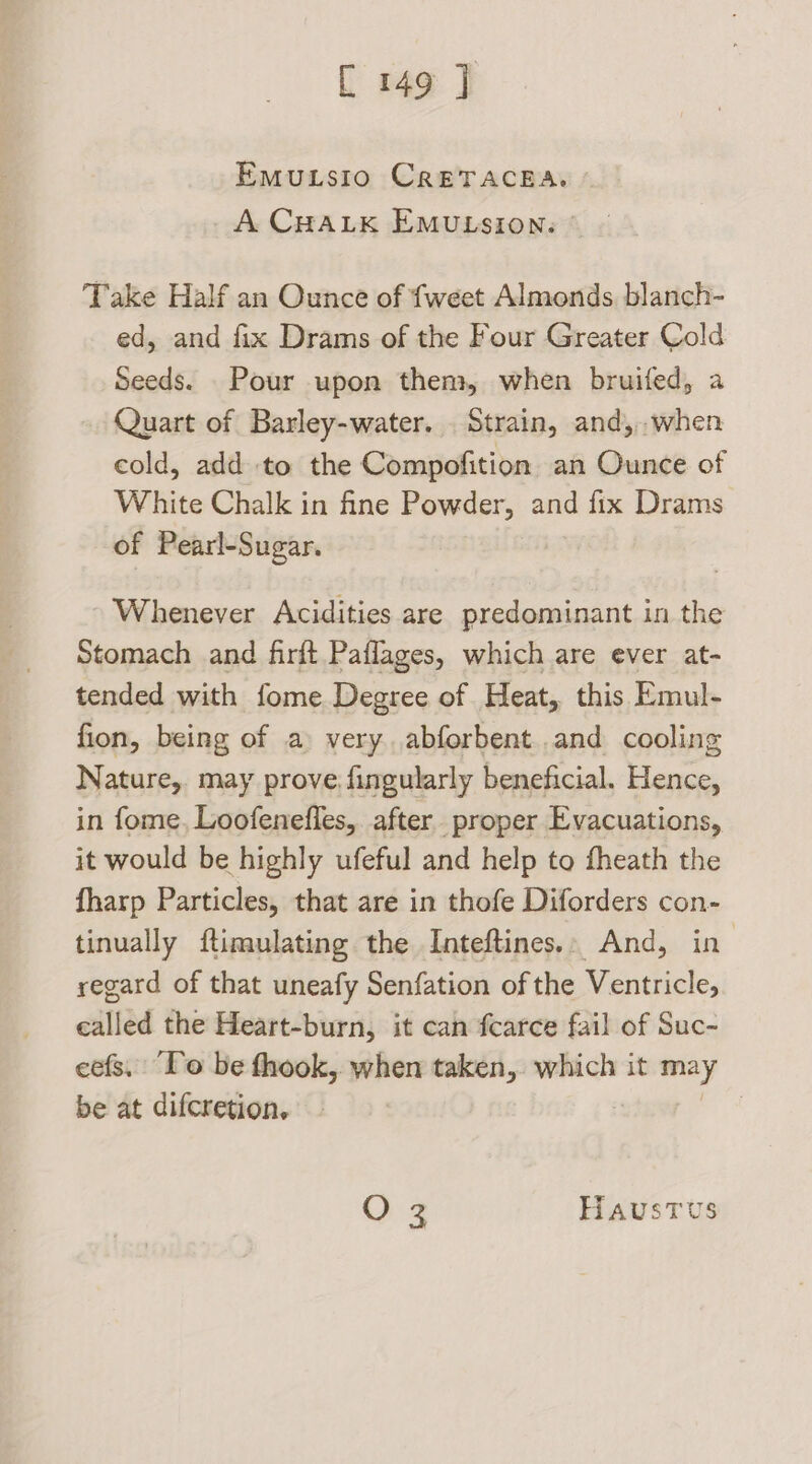 EmMutsio CrETACEA. A CHALK EMULSION: Take Half an Ounce of {weet Almonds blanch- ed, and fix Drams of the Four Greater Cold Seeds. Pour upon them, when bruifed, a Quart of Barley-water. . Strain, and,.when cold, add to the Compofition an Ounce of White Chalk in fine Powder, and fix Drams of Pearl-Sugar. Whenever Acidities are predominant in the Stomach and firft Paflages, which are ever at- tended with fome Degree of Heat, this Emul- fion, being of a very abforbent.and cooling Nature,. may prove. fingularly beneficial. Hence, in fome, Loofenefles, after proper Evacuations, it would be highly ufeful and help to fheath the fharp Particles, that are in thofe Diforders con- tinually ftimulating the Inteftines.. And, in regard of that uneafy Senfation of the Ventricle, called the Heart-burn, it can fcarce fail of Suc- cefs. To be thook, when taken, weet it may be at difcretion, | O 3 HAUuUSsTUS
