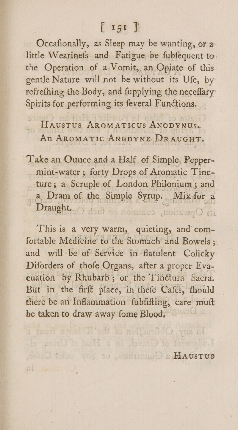 ; i igt t Occafionally, as Sleep may be wanting, ora. little Wearinefs. and. Fatigue, be fubfequent to. the Operation of a:Vomit, an Opiate of this gentle Nature will not be without its Ufe, by refrefhing the Body, and fupplying the neceflary Spirits for performing its feveral Funtions.. _ Haustus Aromaticus ANODYNUs.. An ARomMaTic ANODYNE DRAUGHT. ‘Take an Ounce and a Half of Simple, Pepper- mint-water ; forty Drops of Aromatic Tinc- ture; a. Scruple of London Philonium ; and _a, Dram of the, Simple Syrup. Mix for a Draught. This is a very warm, quieting, and com- fortable Medicine to the Stomach and Bowels ; and will-be of Service in flatulent Colicky Diforders of thofe Organs, after a proper Eva- cuation by Rhubarb; or the Tinétura Sacra. Bat in the firfé place, in thefe Cafés, thould there be an Inflammation fubfifting, care mutt be taken to draw away fome Blood, : Haustus