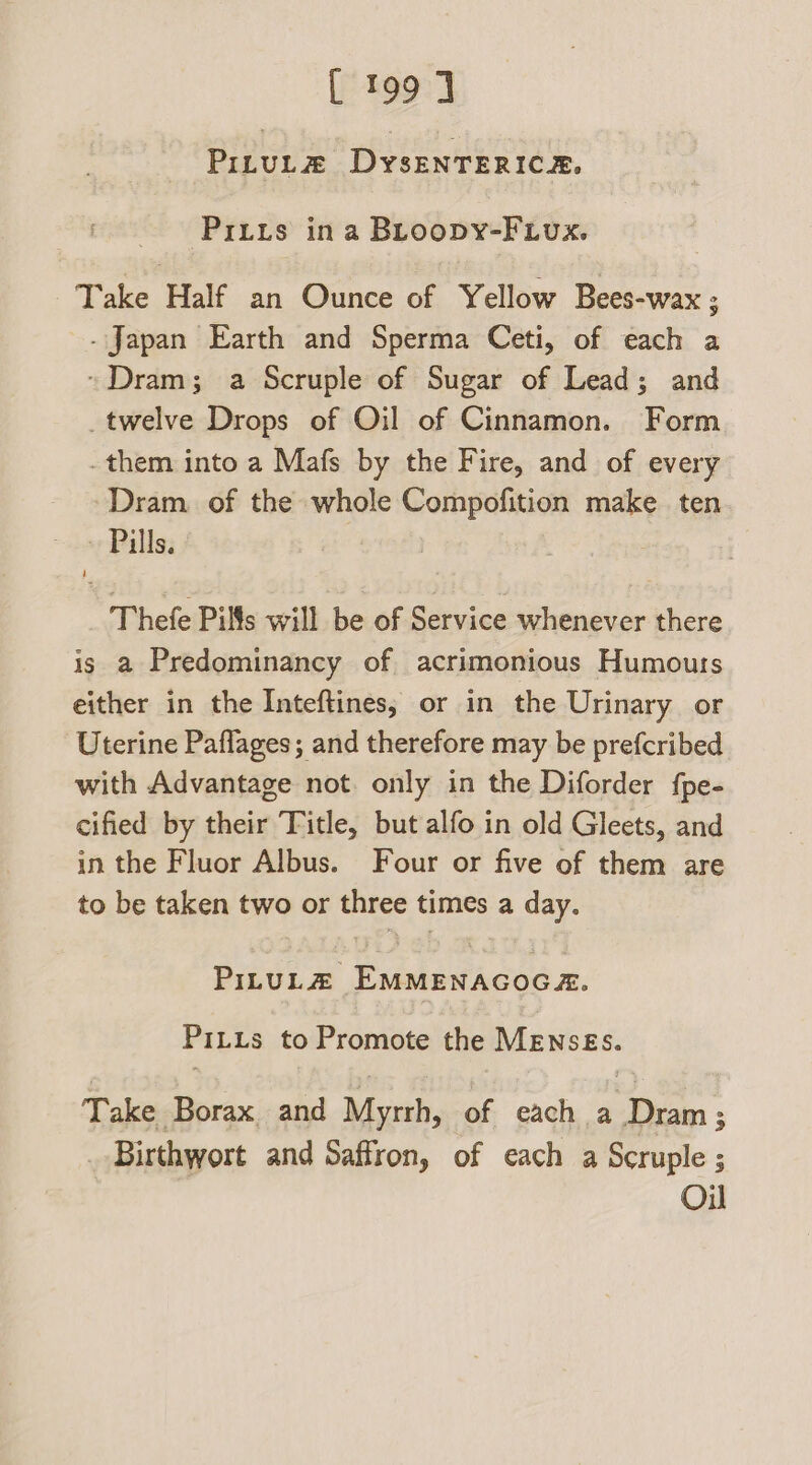 PiruLtz# DysEenTERICz. Prius ina BLroopy-FLvux. Take Half an Ounce of Yellow Bees-wax ; - Japan Earth and Sperma Ceti, of each a Dram; a Scruple of Sugar of Lead; and _twelve Drops of Oil of Cinnamon. Form -them into a Mafs by the Fire, and of every Dram. of the whole Compofition make. ten Pills. Thefe Pills will be of Service whenever there is a Predominancy of acrimonious Humours either in the Inteftines; or in the Urinary or Uterine Paflages; and therefore may be prefcribed with Advantage not. only in the Diforder fpe- cified by their Title, but alfo in old Gleets, and in the Fluor Albus. Four or five of them are to be taken two or three times a day. PILuULZ EMMENAGOGA. PiLtus to Promote the MEnsEs. Take Borax and Myrrh, of each a Dram; Birthwort and Saffron, of each a Scruple ; Oi