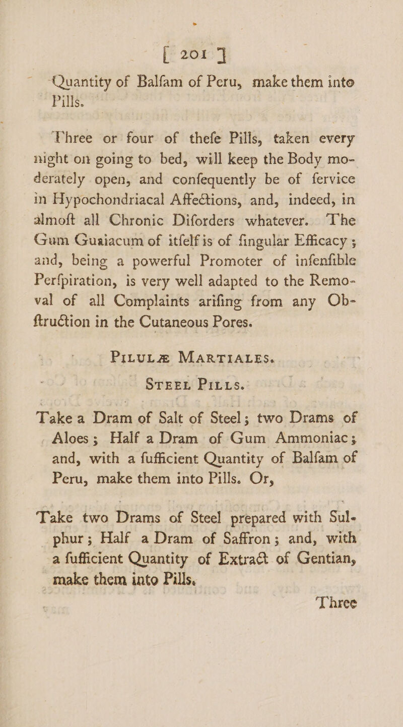 ‘Quantity of Balfam of Peru, make them inte Tice Vhree or four of thefe Pills, taken every night on going to bed, will keep the Body mo- derately open, and confequently be of fervice in Hypochondriacal AffeCtions, and, indeed, in Amoft all Chronic Diforders whatever. The Gum Guaiacum of itfelfis of fingular Efficacy ; and, being a powerful Promoter of infenfible Perfpiration, is very well adapted to the Remo- val of all Complaints arifing from any Ob- ftruction in the Cutaneous Pores. PILULZ MARTIALES. STEEL Pits. Take a Dram of Salt of Steel; two Drams of Aloes; Half a Dram of Gum Ammontiac; and, with a fufficient Quantity of Balfam of Peru, make them into Pills. Or, Take two Drams of Steel prepared with Sul- phur; Half a Dram of Saffron; and, with a fufficient Quantity of Extract of Gentian, _ make them into Pills. ‘Three