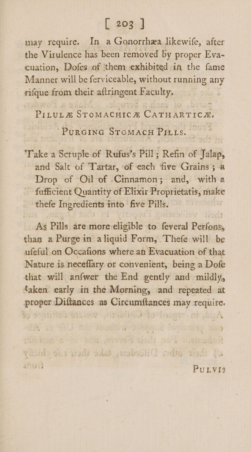 may require. In a Gonorrhea likewife, after the Virulence has been removed by proper Eva- cuation, Dofes of ‘them exhibited in the fame Manner will be ferviceable, without running any rifque from their aftringent Faculty. PILULE STOMACHICE CATHARTICE. PURGING SromacH PILLS. 5‘ Take a Sctuple of Rufus’s Pill; Refin of Talap, and Salt of Tartar, of each ‘five Grains ; a Drop of Oil of -Cinnamon; and, with a - fofficient Quantity of Elixir Proprietatis, make thefe Ingredients: into five Pills. As Pills are more: , eligible to feveral Petfons, than a Purge in aliquid Form, .Thefe will be ufeful on Occafions where an Evacuation of that Nature is neceflary of convenient, being a Dofe that will anfwer the End gently and mildly, taken early in the Morning, and repeated: at proper Diftances as Circumftances may require. PuLvis