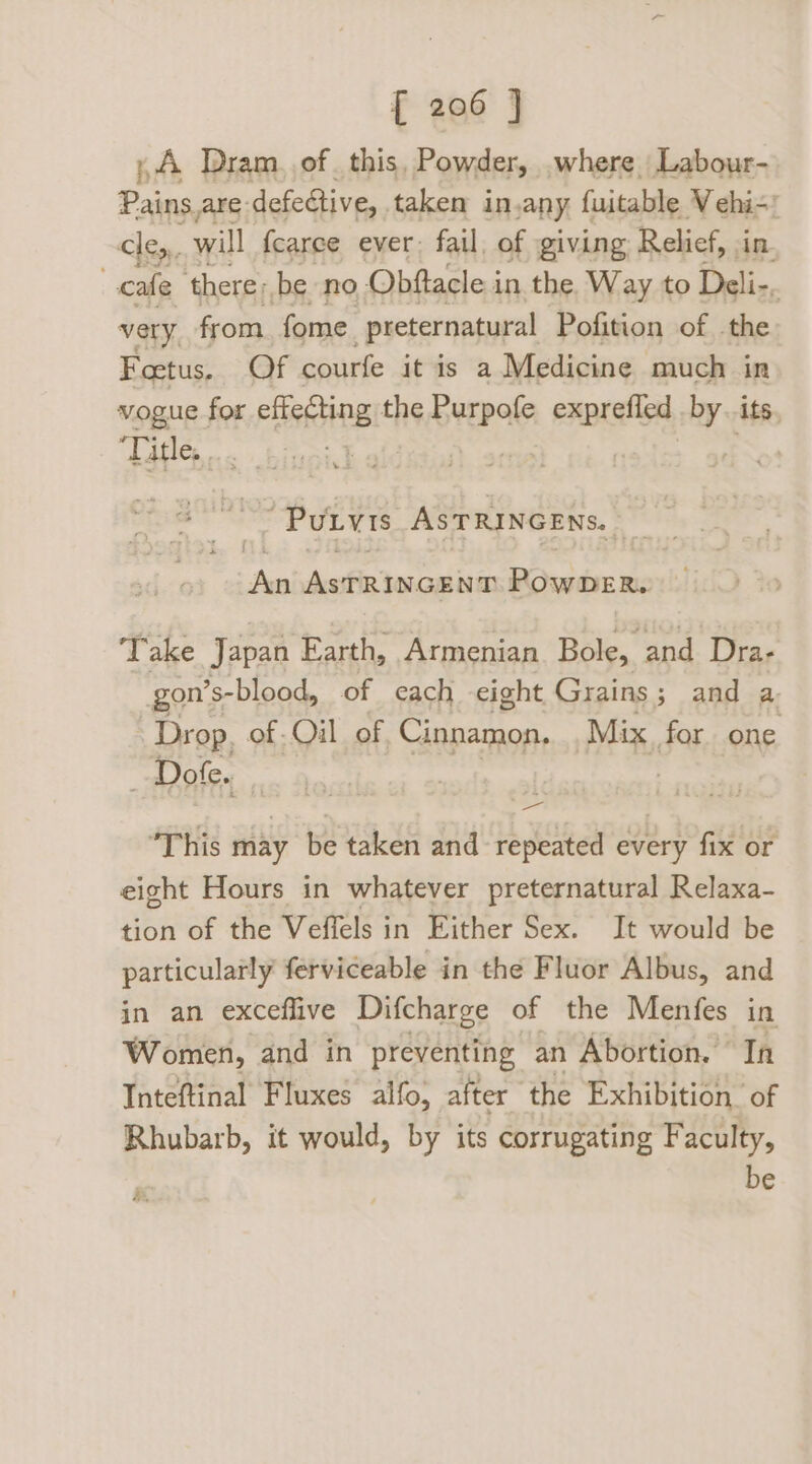,A Dram. of. this, Powder, where Labour- Pains.are: defedtive, taken in, any fuitable Vehi- cle, will fearee ever: fail. of giving Relief, in. cate ‘there; be no Obftacle in the Way to Deli-, very, from fome ‘preternatural Pofition of the Foetus. Of courfe itis a Medicine much in vogue for tia the id papisted %, its, Title, ... Purvis ASTRINGENS. re AstRincgna PowpeR. Take Japan Earth, Armenian Bole, and Dra- gon’s- -blood, of each eight Grains ; and a. Drop, of. Oil of. Cinnamon, Mix, for one _ Dofe. | : This may be taken and repeated every fix or eight Hours in whatever preternatural Relaxa- tion of the Veffels in Either Sex. It would be particularly ferviceable in the Fluor Albus, and in an exceffive Difcharge of the Menfes in Women, and in preventing an Abortion. In Inteftinal Fluxes alfo, after the Exhibition of Rhubarb, it would, by its corrugating Faculty, be