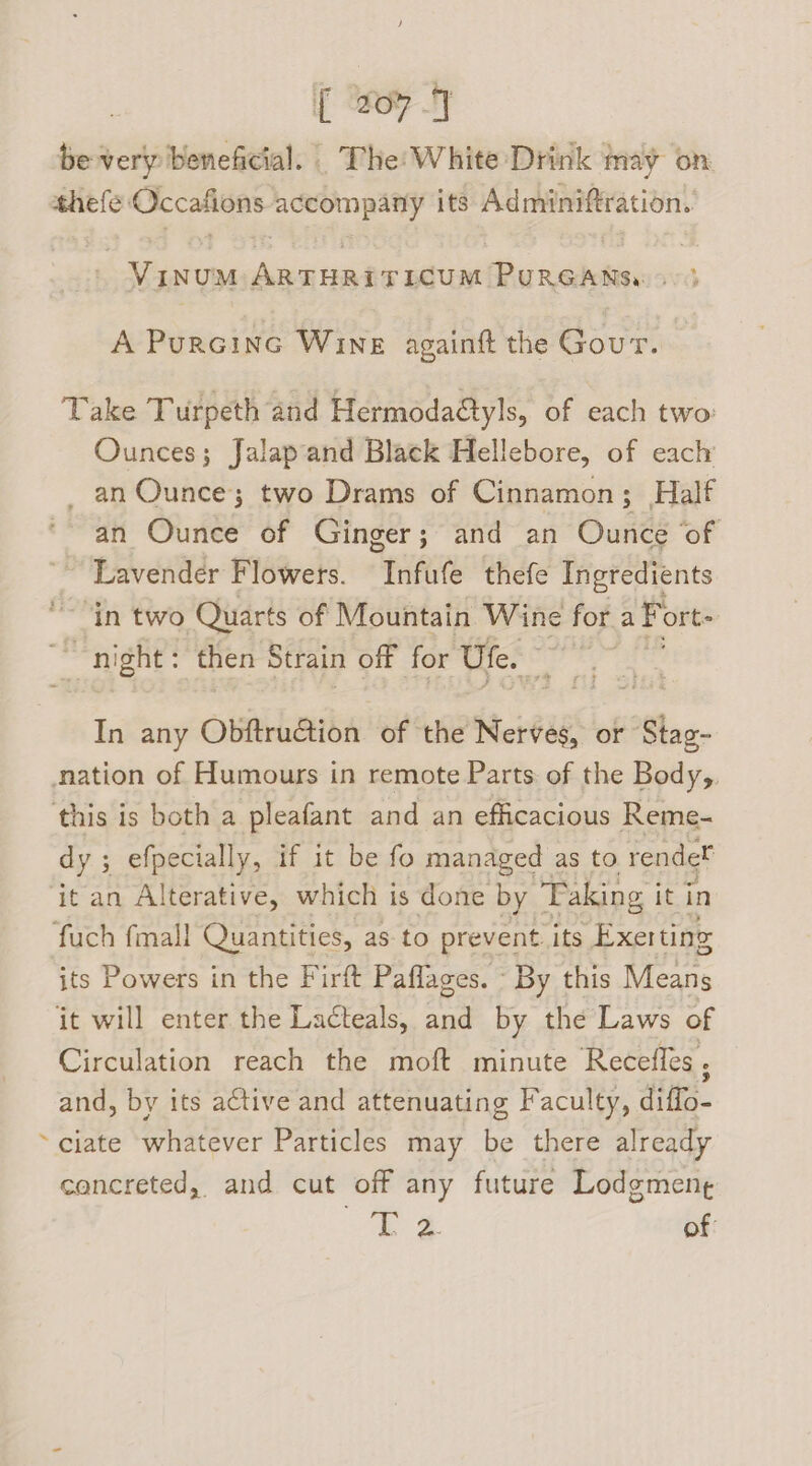 07 4 be very beneficial. The: White Drink may on thefe Occafions accompany its Adminiftration. VinuM ARTHRITICUM PURGANS: >) A Purcine Wine againft the Gour. Take Turpeth and Hermodaétyls, of each two Ounces; Jalapand Black Hellebore, of each _ an Ounce; two Drams of Cinnamon; Half an Ounce of Ginger; and an Ounce ‘of ~ Lavender Flowers. Infufe thefe Ingredients ‘in two Quarts of Mountain Wine for a Fort night: then Strain off for Ure. a? In any Obftru@ion of the Nerves, or Ghee. nation of Humours in remote Parts of the Body,. this is both a pleafant and an efficacious Reme- dy ; efpecially, if it be fo managed as to rendet it an Alterative, which is done by Taking it in fuch fmall Quantities, as to prevent its Exerting its Powers in the Firft Paflages. ~ By this NMieuns it will enter the Lacteals, and by the Laws of Circulation reach the moft minute Receffes , and, by its a¢tive and attenuating Faculty, diffo- ~ ciate whatever Particles may be there already cancreted, and cut off any future Lodgmene - &amp; of: