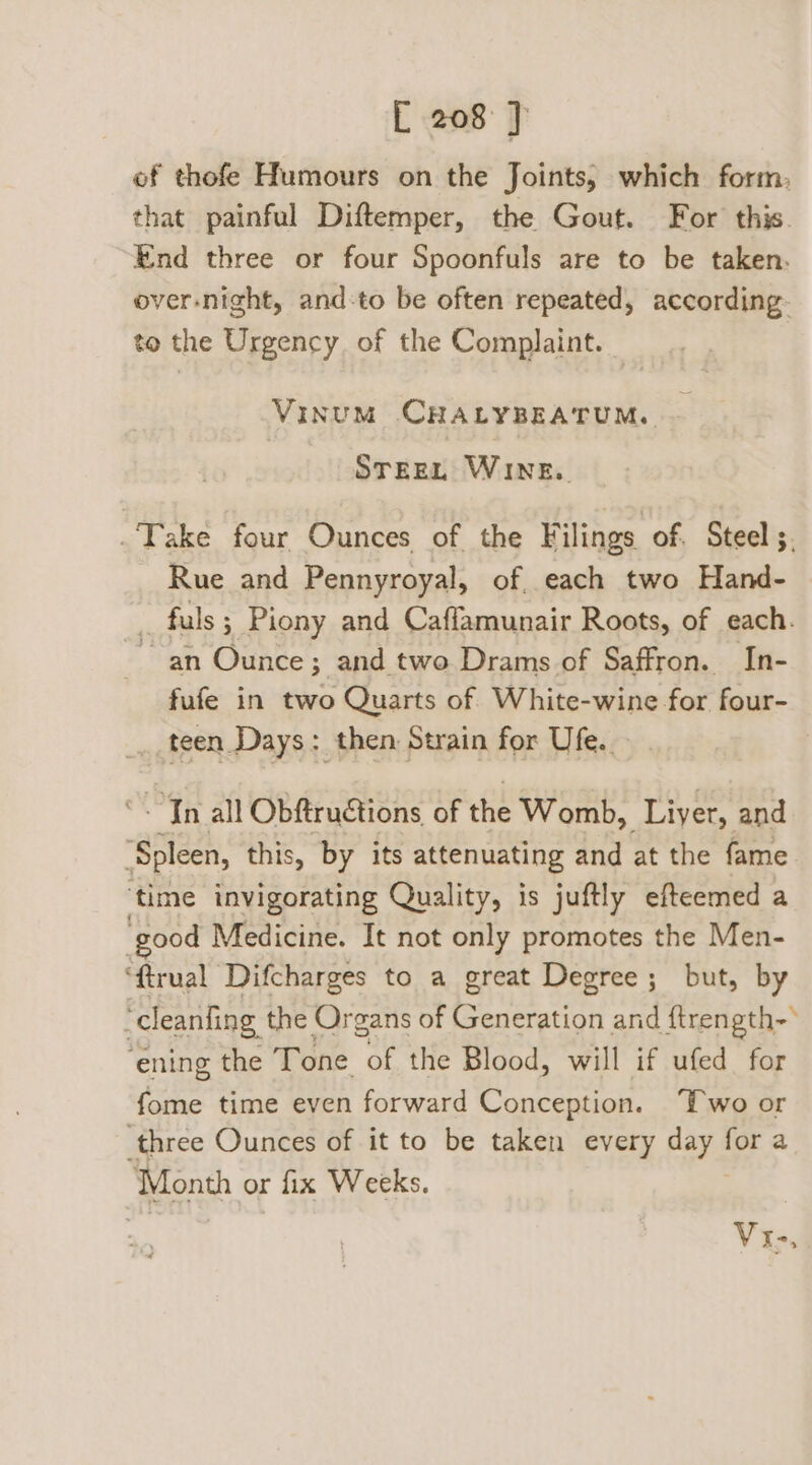 of thofe Humours on the Joints, which form, that painful Diftemper, the Gout. For this. End three or four Spoonfuls are to be taken. over-night, and-to be often repeated, according. to the Urgency of the Complaint. VinumM CHALYBEATUM. STEEL WINE. Take four Ounces of the Filings of. Steel ;, Rue and Pennyroyal, of. each two Hand- fuls ; Piony and Caflamunair Roots, of each. ~an Ounce; and two Drams of Saffron. In- fufe in two Quarts of White-wine for four- teen Days: then Strain for Ufe.. “<Tn all Obftruétions of the Womb, Liver, and ‘Spleen, this, by its attenuating and at the fame ‘time invigorating Quality, is juftly efteemed a good Medicine. It not only promotes the Men- ‘ftrual Difcharges to a great Degree; but, by ‘cleanfing the Organs of AEE and ftrength-° ‘ening the Tone of the Blood, will if ufed for fome time even forward Conception. Two or ‘three Ounces of it to be taken every aay | for a Month or fix Weeks. Vi-,