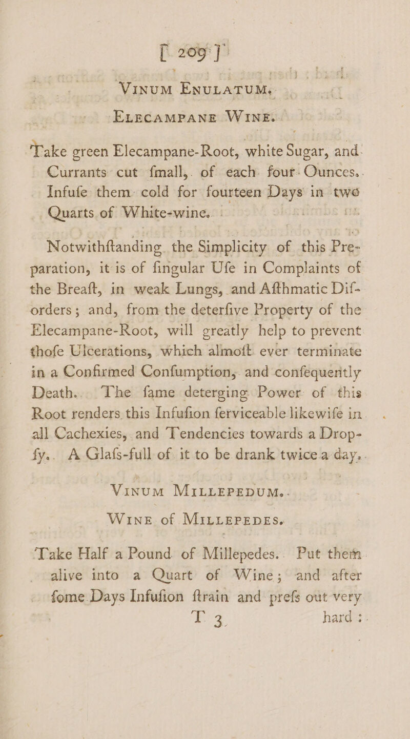 Vinum Envutatum, -ELECAMPANE WINE. Take green Elecampane-Root, white Sugar, and. Currants cut fmall,. of each four: Ounces. Infufe them cold for fourteen Days in two Gait: of White-wine. | Notwithftanding. the Simplicity of this Pre- paration, itis of fingular Ufe in Complaints of the Breaft, in weak Lungs, and Afthmatic Dif- orders; and, from the deterfive Property of the Elecampane-Root, will greatly help to prevent thofe Ulcerations, which almoit ever terminate in a Confirmed Confumption,. and confequently Death... The fame deterging Power of this Root renders. this Infufion ferviceable likewife in all Cachexies, and Tendencies towards a Drop- fy.. A Glafs-full of it to be drank twice a “ay, | bg eee! MILLEPEDUM.. WINE. of MiLLEPEDES. Take Half a Pound. of Mitlepedes: Put them alive into a Quart of Wine; and after fome Days Infufion ftrain and prefs out very fox} hard :-