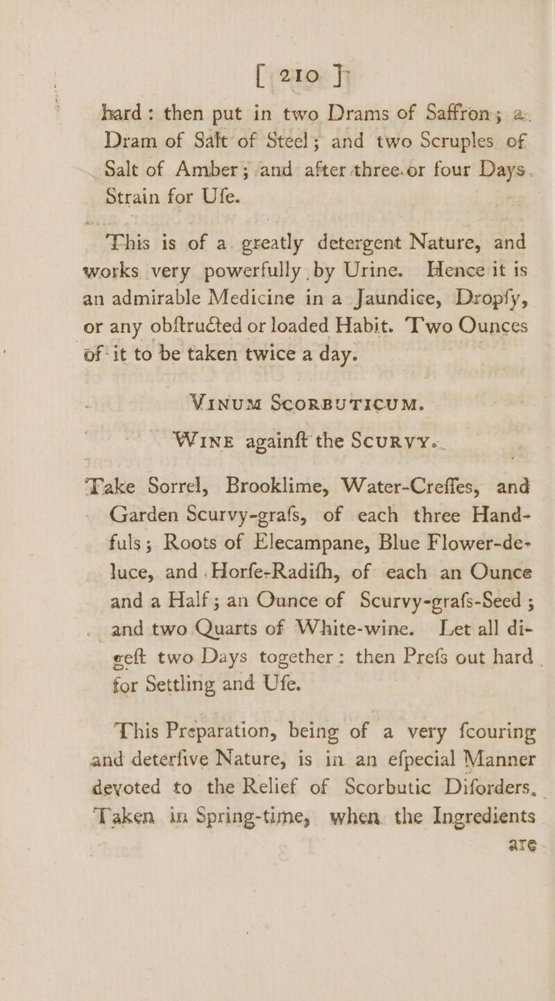 hard: then put in two Drams of Saffron; 2. Dram of Salt of Steel; and two Scruples. of Salt of Amber; and after three. or four - Strain for Ufe. This is of a. greatly detergent Nature, and works very powerfully by Urine. Hence it is an admirable Medicine in a Jaundice, Dropfy, or any obftructed or loaded Habit. —Trwo Ounces of it to be taken twice a day. Vinum ScoRBUTICUM. WINE againft the Scurvy. ‘Fake Sorrel, Brooklime, Water-Creffes, and Garden Scurvy-grafs, of each three Hand- fuls; Roots of Elecampane, Blue Flower-de- luce, and .Horfe-Radifh, of each an Ounce and a Half; an Ounce of Scurvy-grafs-Seed ; and two Quarts of White-wine. Let all di- eeft two Days together: then Prefs out hard _ for Settling and Ufe. This Preparation, being of a very fcouring and deterfive Nature, is in an efpecial Manner devoted to the Relief of Scorbutic Diforders, Taken in Spring-time, when the Ingredients are