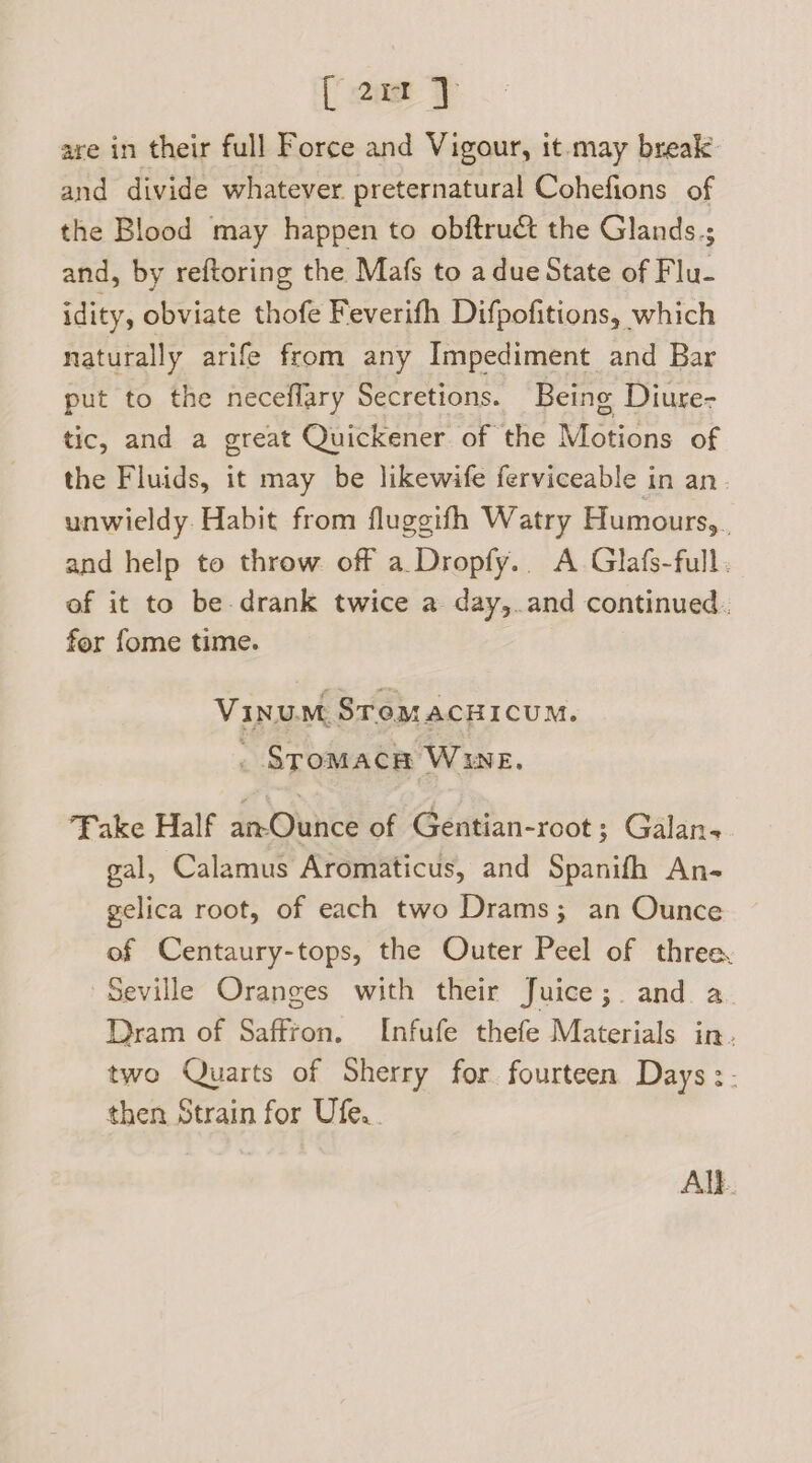 oa are in their full Force and Vigour, it-may break: and divide whatever preternatural Cohefions of the Blood may happen to obftruct the Glands.; and, by reftoring the Mafs to a due State of Flu- idity, obviate thofe Feverifh Difpofitions, which naturally arife from any Impediment and Bar put to the neceflary Secretions. Being Diure- tic, and a great Quickener of the Motions of the Fluids, it may be likewife ferviceable in an. unwieldy. Habit from fluggifh Watry Humours, , and help to throw off a Dropfy.. A Glafs-full. of it to be drank twice a day,.and continued. for fome time. | Vinu.m STemacHICUM. . SromacHh WUE. Fake Half an-Ounce of Gentian-root; Galan-. gal, Calamus Aromaticus, and Spanifh An- gelica root, of each two Drams; an Ounce of Centaury-tops, the Outer Peel of three, Seville Oranges with their Juice;. and a Dram of Saffron. Infufe thefe Materials in. two Quarts of Sherry for fourteen Days :- then Strain for Ufe.. ALE