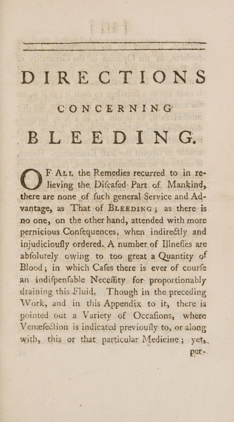 CONCERNING BLEE EDING. F. Au: the Remedies recurred to in re- lieving the Difcafed: Part of, Mankind,. there are none of fuch general Service and Ad- vantage, as That of Biregpinc; as there is. no one, on the other hand, attended with more pernicious Confequences, when indireétly and injudicionfly ordered. A number of IlInefles are abfolutely owing to too great a Quantity of Blood; in which Cafes there is ever of courfe an indifpenfable Necefiity ‘for. proportionably draining this Fluid. Though in the preceding Work, and in this Appendix to it, there is pointed out a Variety of Occafions, where Venzfection is indicated previoufly to, or along with, this or that. particular Medicine; yet», pCts.