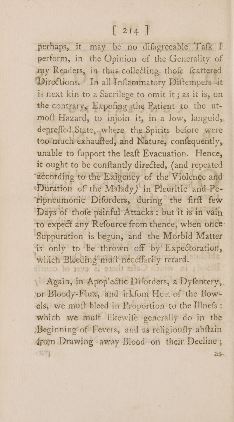 perhaps, it. may be no difagreeable Tafk T perform, in the Opinion of the Generality of way Readers, in. thus. collecting. thofe {cattered Dire@ions. © In all Inflammatory Diftempers.it is next kin to a Sacrilege to omit it; as it is, on the contrary, Expoling s ythe Patient to the ut- moft Hazard, to injoin it, in a low, languid, deprefled State,.where the Spirits before were too much Ghaukted! and Nature, confequently,. unable to fupport the leaft Evacuation. Hence, it ought to be conftantly directed, (and repeated. “aécording: to the’ Exigency of the Violence and ‘Duration of the Malady) in Pleuritic and-Pe- ‘tipneumonic Diforders, © during” the firft few ‘Days of thofe painful Attacks : but it is in vain. “to expeat any Refource from thence, when once ‘Suppuration is begun, and the Morbid Matter ‘is only to ‘be -thrown off by’ Expéétoration, which Brihne matt ‘ae age retard. . Again, in Apoplesiie Diforders, a Wiyfeticetf, or Bloody-Flux, ‘and irkfom He of the Bow- els, we muft bleed in Proportion ‘to the IIInefs : which we muft likewife generally do in the ‘Beginning’ of Fevers, and as religioufly abftain from Drawing away Blood on their Decline ; 7 as-.