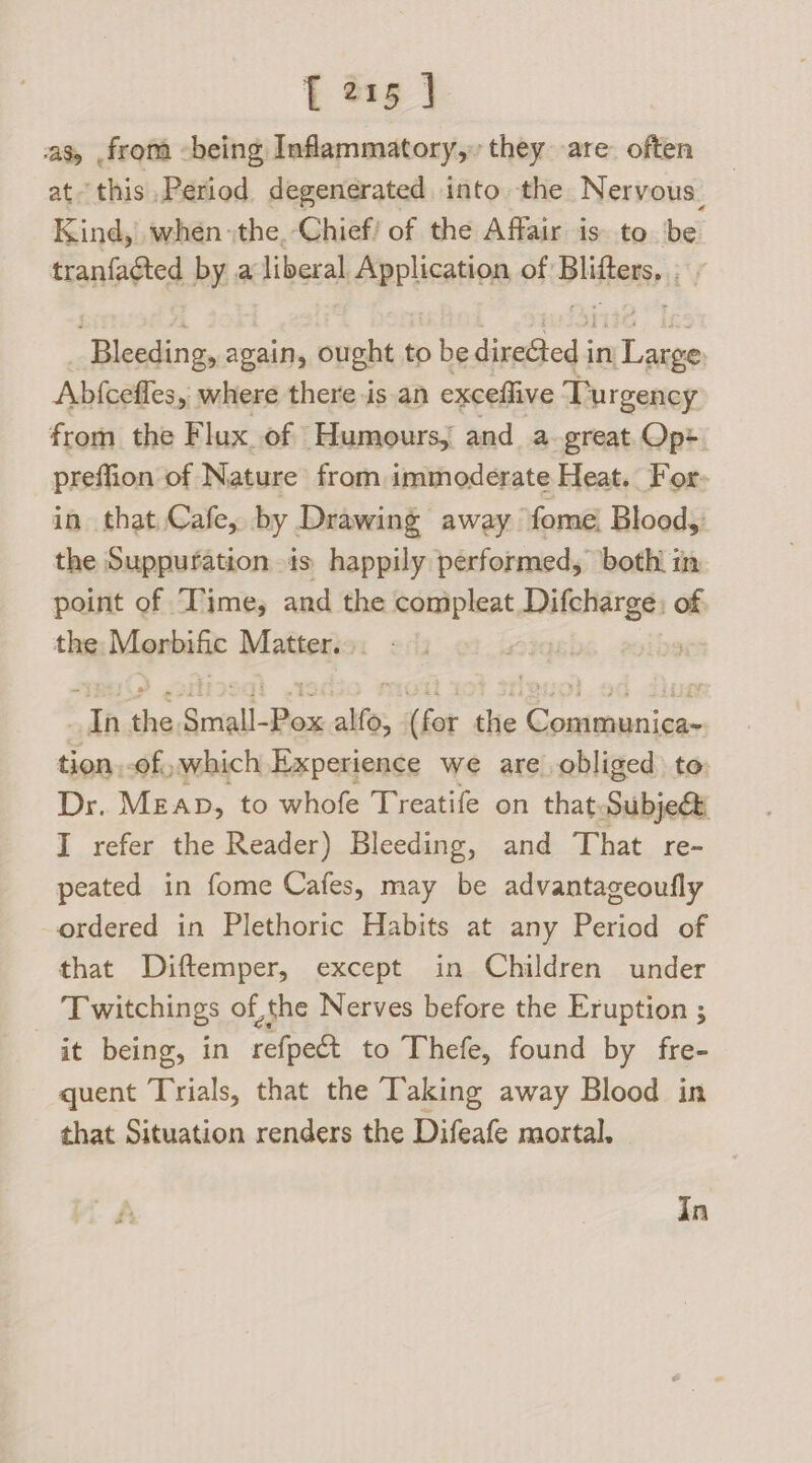 as, from -being Inflammatory, they are: often at this Period degenerated into. the Nervous, Kind, when the, Chief! of the Affair is to be tranfacted by a liberal Application of Blifters, Bleeding, again, ought to be direGted in Large Abfcefles, where there isan exceflive Turgency from the Flux of Humours, and a great Op> preffion of Nature from immoderate Heat. For- in that Cafe, by Drawing away fome Blood, the Suppuration is happily performed, both. im point of Time, and the compleat Difcharge: of: the Monrbific Matter. “dh the Srriedl- rae alfo, (fer the Communica- tion.of, which Experience we are obliged to Dr. Mean, to whofe Treatife on that subject I refer the Reader) Bleeding, and That re- peated in fome Cafes, may be advantageoufly ordered in Plethoric Habits at any Period of that Diftemper, except in Children under Twitchings of, the Nerves before the Eruption ; it being, in refpect to Thefe, found by fre- quent Trials, that the Taking away Blood in that Situation renders the Difeafe mortal. In