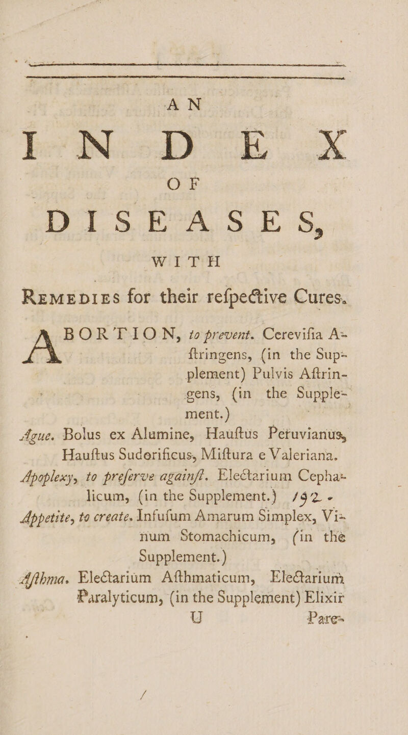 Bel Ped Re | ox DIS BASE s, WITH Remepirs for their refpective Cures. BORTION, #0 prevent. Cerevifia A= A {tringens, (in the Sup plement) Pulvis Aftrin- gens, {in the wes tees ment. ) | sigue. Bolus ex Alumine, Hauftus Petuvianus, Hauttus Suderificus, Miftura e Valeriana. Apoplexy, to preferve againfi. Ele@tarium Cepha= licum, (in the Supplement.} 192 « Appetite, to create. Infuflum Amarum Simplex, Viz num Stomachicum, (in the Supplement.) Afthma. EleGarium Afthmaticum, Ele@ariunm Paralyticum, (in the Supplement) Elixir U Pares