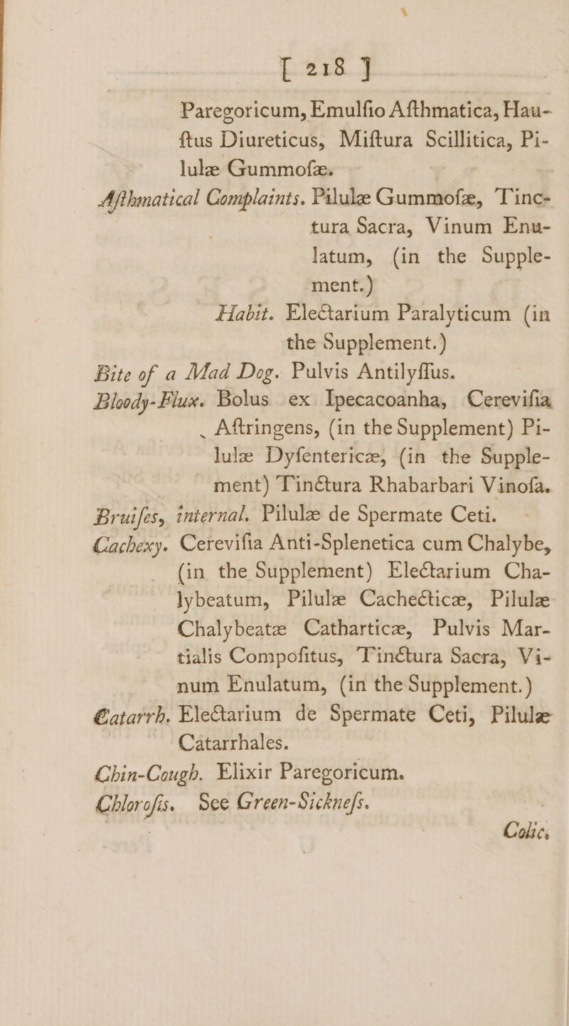 Lwin J Paregoricum, Emulfio Afthmatica, Hau- ftus Diureticus, Miftura Scillitica, Pi- lule Gummofe. | Afthmatical Complaints, Pilule Gummofe, Tine. tura Sacra, Vinum Enu- latum, (in the Supple- ment.) Habit. Eletarium Paralyticum (in the Supplement.) Bite of a Mad Dog. Pulvis Antilyflus. Bloody- Flux. Bolus. ex Ipecacoanha, Cerevifia _ Aftringens, (in the Supplement) Pi- lulz Dyfenterice, (in the Supple- ment) Tinétura Rhabarbari Vinofa. Bruifes, internal. Pilulze de Spermate Ceti. Cachexy. Cerevifia Anti-Splenetica cum Chalybe, (in the Supplement) Electarium Cha- lybeatum, Pilulze Cachectice, Pilule Chalybeate Cathartica, Pulvis Mar- tialis Compofitus, Tinétura Sacra, Vi- num Enulatum, (in the Supplement. ) €atarrh. Eletarium de Spermate Ceti, Pilule Catarrhales. Chin-Cough. Elixir Paregoricum. Chlorofis. See Green-Sicknefs. . . Colic,