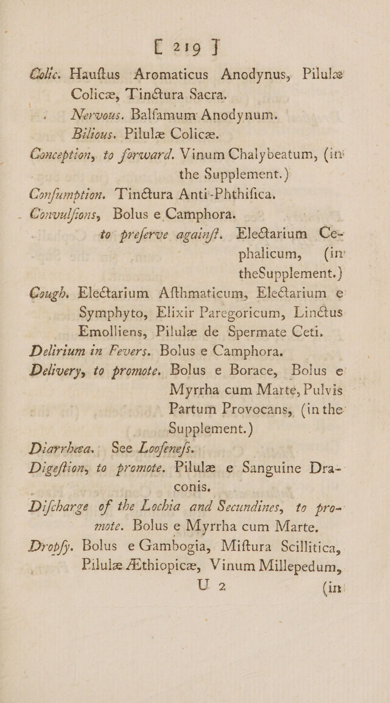 Colic. Hauftus Aromaticus Anodynus, Pilulag Colicze, Tin@ura Sacra. Nervous. Balfamum Anodynum. | Bilious. Pilule Colice. Conception, to forward. Vinum Chalybeatum, (it? the Supplement. ) Cmpiegettes Tin@ura Anti-Phthifica, _ Convulfions, Bolus e Camphora. | to preferve againf?. EleQarium Ce- phalicum, (in theSupplement.} Gough, EleGarium Afthmaticum, Electarium e Symphyto, Elixir Paregoricum, Linctus Emolliens, Pilulaz de Spermate Ceti. Delirium in Fevers. Bolus e Camphora. Delivery, to promote. Bolus e Borace, Bolus e Myrrha cum Marte, Pulvis Partum Provocans, (in the’ | Supplement. ) Diarrhea. See Loofene/s. Digeftion, to promote. Pilule e Sanguine Dra- conis. Difcharge of the Lochia and Secundines, to pro- mote. Bolus e Myrrha cum Marte. Drobfy. Bolus e Gambogia, Miftura Scill litica, - Pilulae Aithiopice, Vinum Millepedum, U 2 (im:
