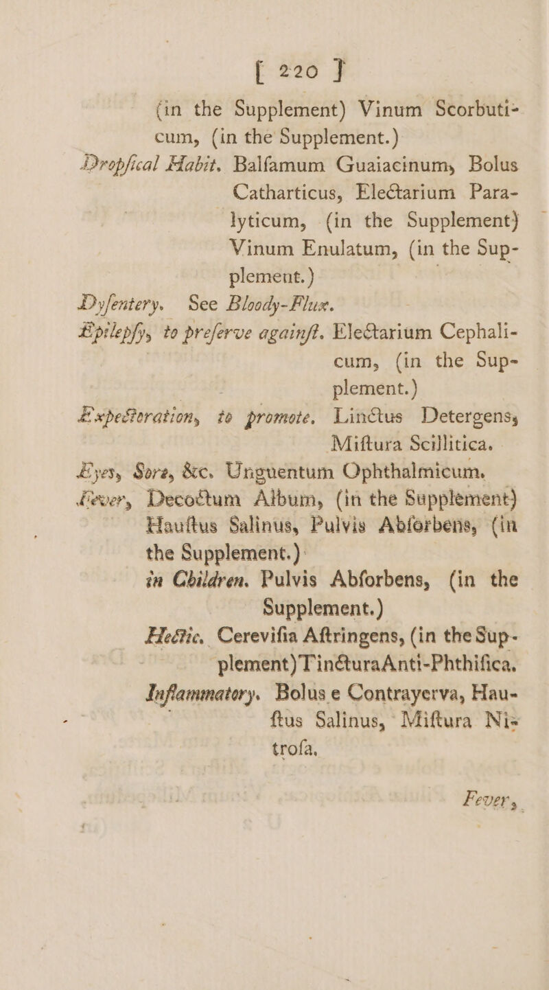 f 226 F (in the Supplement) Vinum Scorbuti- cum, (in the Supplement.) Dropfical Habit. Balfamum Guaiacinum, Bolus Catharticus, Eleftarium Para- lyticum, (in the Supplement) Vinum Enulatum, (in the Sup- plement. ) . Dyfentery, See Bloody-Flux. Lipilepfyy to preserve againft. EleStarium Cephali- cum, (in the Sup- plement.) ExpeSoration, te promote. Lin&tus Detergens, Miftura Scillitica. Eyes, Sore, &c. Unguentum Ophthalmicum. fever, Decogtum Album, (in the Supplement) Hauftus Salinus, Pulvis Abforbens, (in the Supplement.) in Children. Pulvis Abforbens, (in the Supplement.) Heétic, Cerevifia Aftringens, (in the Sup- plement) Tin&turaAnti-Phthifica, Inflammatory. Bolus e Contrayerva, Hau- ftus Salinus, Miftura Nis trofa, Fevers.