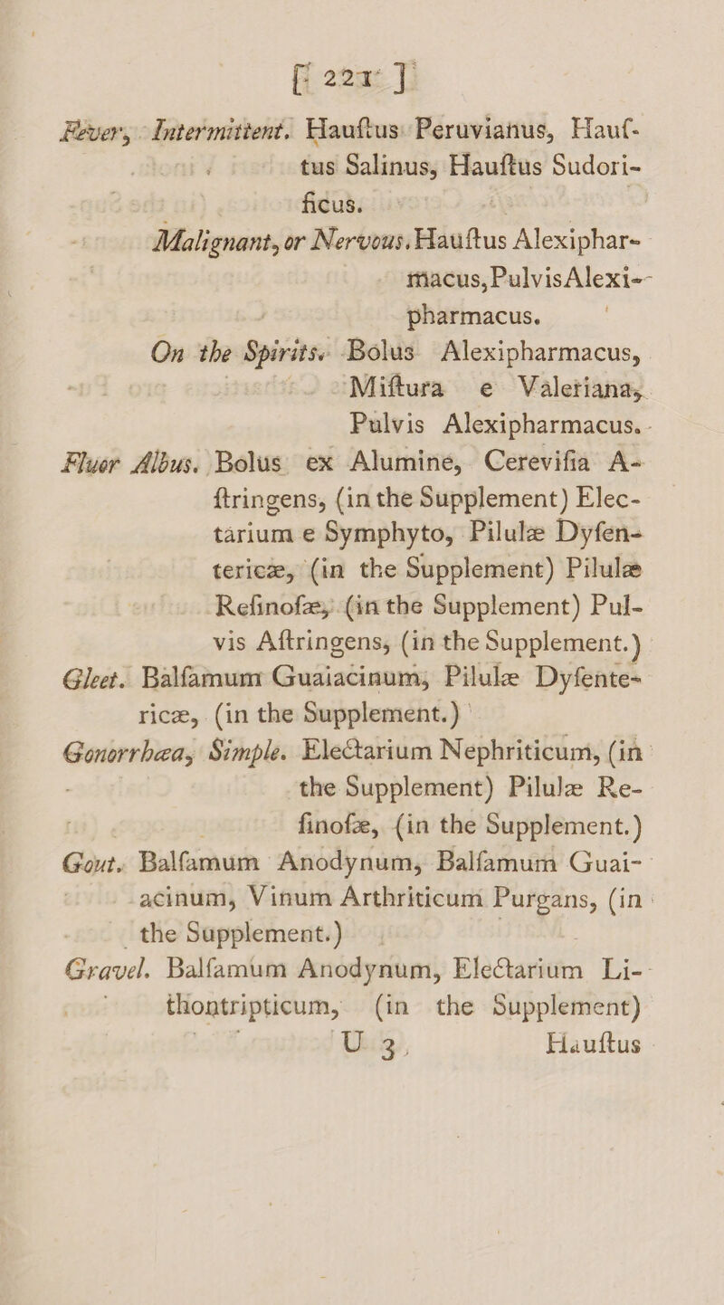 fi 224° | ever, Intermittent. Hauftus: Peruvianus, Hauf- tus Salinus, Hauftus Sudori- ficus. | Malignant, or Nervous. Hauftus vir oes 7 macus, PulvisAlexi-- pharmacus. On the Spirits» Bolus Alexipharmacus, Miftura e Valetiana,. Pulvis Alexipharmacus. - Fluor Albus. Bolus ex Alumine, Cerevifia A- {tringens, (in the Supplement) Elec- tarium e Symphyto, Pilulae Dyfen- tericze, (in the Supplement) Pilule Refinofay: (in the Supplement) Pul- vis Aftringens, (in the Supplement.) Gleet. Balfamum Guaiacinum, Pilule Dyfente- rice, (in the Supplement.) | Gonorrhea, Simple. EleCtarium Nephriticum, (in the Supplement) Pilule Re- finofe, (in the Supplement.) Gout. Balfamum Anodynum, Balfamum Guai- acinum, Vinum Arthriticum Purgans, (in the Supplement.) Gravel. Balfamum Anodynum, Bladaricin Li-- thontripticum, (in the Supplement) Ube), Hauftus