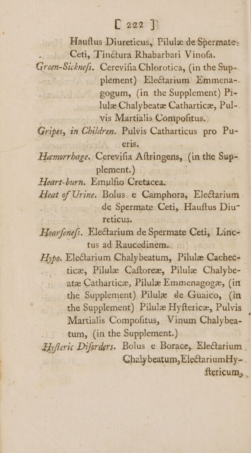 Hauftus Diureticus, Pilule de Spermate» Ceti, Tin@ura Rhabarbari Vinofa. Green-Sickne/s. Cerevifia Chlorotica, (in the Sup-. Tite plement) Electartum) Emmena-. gogum, (in the Supplement) Pi- lula Chalybeatz Cathartice, Pul-. vis Martialis Compofitus. Gripes, in Children. Pulvis Catharticus pro Pu- . 1. Oras, Hemorrhage. Cerevifia Beccrpig (in the Sup- plement.) Heart-burn. Emulfio Cretacea. Heat of Urine. Bolus. e Camphora, Electarium | de Spermate Ceti, Hauftus Diu- reticus. Fear fenefs. EleCtarium de ai eae Ceti, Linc- tus ad Raucedinem.. hal Hypo. EleCtarium Chalybeatum, Pilulz Cachec- tice, Pilule Caftoreze, Pilulz Chalybe- - ate Cathartice, Pilula Emmenagoge, (in the Supplement), Pilulz de.Guaico, (in * the Supplement) Pilulz Hyfterice, Pulvis Martialis Compofitus, Vinum Chalybea- tum, (in the Supplement.) Eyfteric Diforders. Bolus ¢ Borace,. Ele@tarium . Chalybeatum, ElectariumHy-. ftericum, .
