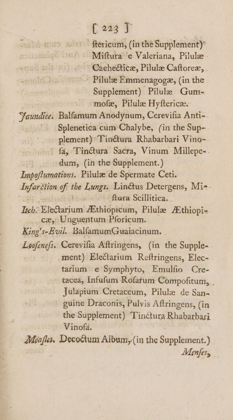 C237 ftericum, (in thé Supplement)” Miftura ‘e Valeriana, Pilulz- Cachecticz, Pilule Caftorezx, . - Pilulee Emmenagoga, (in the Supplement) Pilule Gum- mofe, Pilula Hyfterica. Jaundice. Balfamum Anodynum, Cerevifia Anti-. Splenetica cum Chalybe, (in the Sup- plement) *Tinétura Rhabarbari Vino-. | fa, Tin€tura Sacra, Vinum - Millepe-. dum, (in the Supplement.) Lapoflumativnt. Pilula de Spermate Ceti. Bey aah sid si Lungs. Linétus Detergens, Mi-- | ; ftura Scillitica. . leh: EleGlarium: fEthiopicum, Pilulz ‘Ediosi ce, Unguentum Pforicum. King’s-Evil.. BalfamumGuaiacinum. - Loofene/s.. Cerevilia Aftringens, (in the Supple-. ment) Electariim Reftringens, Elec- tarium e Symphyto, Emulfio Cre- tacea, Infufum Rofarum Compofitum, . Julapium Cretaceum, Pilulze de San. guine Draconis, Pulvis Aftringens, (in the Supplement) Tin¢tura Rhabarbari Vinofa. Méafles. Decoctum Aibum,(in the Supplement.) Y Menfesy