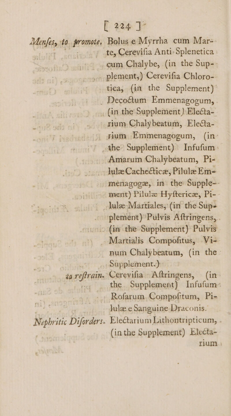 te, Cerevifia Anti-Splenetica : cum Chalybe, (in the Sup-- tica, {in the Supplement)’ rium Chalybeatum, Ele¢ta- rium Emmenagogum, (in- ménagoge, in the Supple-- ment) Pilula Hyftericz, Pi-- lule-Martiales, (in the Sup- plement) ‘Pulvis Aftringens, . Martialis Compofitus, Vi- num Chalybeatum, (in the- Supplement.) Cerevifia Aftringens, (in the. Supplement) Infufum- Jule e Sanguine Draconis. EleCtarium Lithontripticum, . (inthe Supplement) Electa- rium :