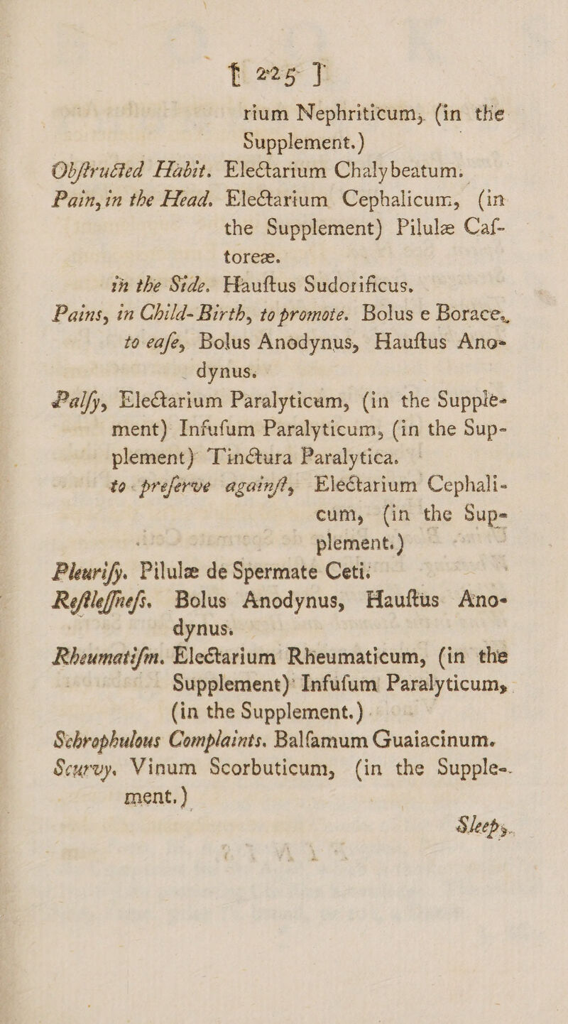 rium Nephriticum, (in the Supplement. ) Obftrudted Habit. EleQarium Chalybeatum: Pain,in the Head. EleQtartum Cephalicum, (in the Supplement) Pilule Caf- torez. tn the Stde. Hauftus Sudorificus. Pains, in Child- Birth, to promote. Bolus e Borace., to eafey Bolus Anodynus, Hauftus Ano= _ dynus. Palfy, EleQarium Paralyticum, (in the Supple- ment) Infufum Paralyticum, (in the Sup- plement) Tinctura Paralytica. to. preferve againft, Electarium Cephali- cum, (in the Sup- plement.) Pleurify. Piluls de Spermate Ceti. Refileffnefs, Bolus Anodynus, Hauftus Ano- dynus. piney Electarium Rheumaticum, (in the Supplement)’ Infufum Paralyticums (in the Supplement.) - Schrophulous Complaints. Balfamum Guaiacinum. Scurvy. Vinum Scorbuticum, (in the Supple-. ment.) Sleepy.