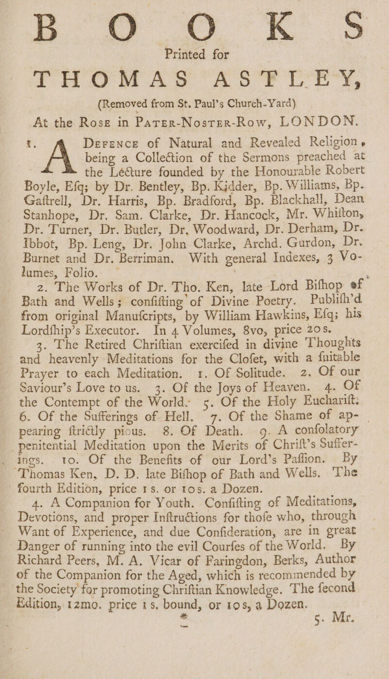 THOMAS ASTLEY, (Removed from St, Paul’s Church-Yard) At the Rose in Parer-Noster-Row, LONDON. t. Derence of Natural and Revealed Religion, A being a Collection of the Sermons preached at the LéGture founded by the Honourable Robert Boyle, Efq; by Dr. Bentley, Bp. Kidder, Bp. Williams, Bp. Gaftrell, Dr. Hartis, Bp. Bradford, Bp. Blackhall, Dean Stanhope, Dr, Sam. Clarke, Dr. Hancock, Mr. Whitton, Dr. Turner, Dr. Butler, Dr, Woodward, Dr. Derham, Dr. Ibbot, Bp. Leng, Dr. John Clarke, Archd. Gurdon, Dr. Burnet and Dr. Berriman. With general Indexes, 3 Vo- lumes, Folio. ‘ z. The Works of Dr. Tho. Ken, late Lord Bifhop ef Bath and Wells; confifting’ of Divine Poetry. Publifh’d from original Manutcripts, by William Hawkins, Efq; his Lordfhip’s Executor. In 4 Volumes, 8vo, price 205. 3. The Retired Chriftian exercifed in divine ‘Thoughts and heavenly Meditations for the Clofet, with a fnitable Prayer to each Meditation. 1. Of Solitude. 2, Of our Saviour’s Love to us. 3. Of the Joys of Heaven. 4. Of the Contempt of the World: 5. Of the Holy Eucharift. 6. Of the Sufferings of Hell. “7. Of the Shame of ap- | pearing ftrittly pious. 8. Of Death. 9. A confolatory _penitential Meditation upon the Merits of Chrift’s Suffer- . ings. to. Of the Benefits of our Lerd’s Paflion. By ‘Thomas Ken, D. D. late Bithop of Bath and Wells. The fourth Edition, price 1s, or tos. a Dozen. se 4. A Companion for Youth. Confifting of Meditations, Devotions, and proper Inftructions for thofe who, through Want of Experience, and due Confideration, are in great Danger of running into the evil Courfes of the World. By Richard Peers, M. A. Vicar of Faringdon, Berks, Author of the Companion for the Aged, which is recommended by the Society’ for promoting Chriftian Knowledge. The fecond Edition, 1zmo. price 1s, bound, or 19s, a Dozen. a 5. Mr. a