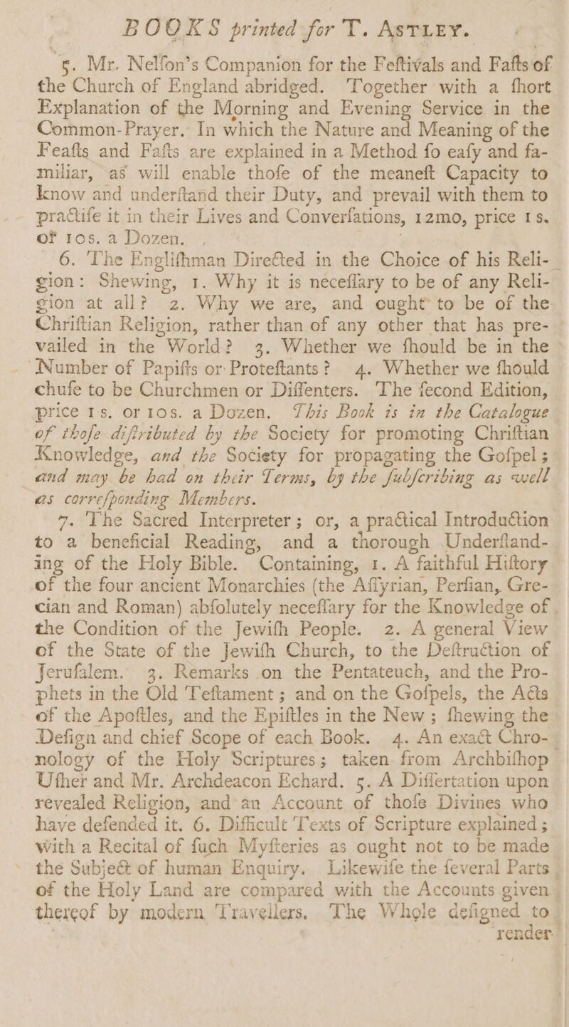 5. Mr. Nelfon’s Companion for the Feftivals and Fafts of the Church of England abridged. Together with a fhort Explanation of the Morning and Evening Service in the Common- Prayer. In which the Nature and Meaning of the Feafts and Fafts are explained in a Method fo eafy and fa- miliar, as will enable thofe of the meaneft Capacity to know and underftand their Duty, and prevail with them to - practife it in their Lives and Converfations, 12mo, price 1s. of ros. a Dozen. , 6. The Englifhman Diref&amp;ted in the Choice of his Reli-_ gion: Shewing, 1. Why it is neceflary to be of any Reli- gion at all? 2. Why we are, and ought to be of the Chriftian Religion, rather than of any other that has pre- vailed in the World? 3. Whether we fhould be in the Number of Papifts or Proteftants? 4. Whether we fhould chufe to be Churchmen or Diffenters. The fecond Edition, price 1s. or 10s. a Dozen. This Book is in the Catalogue of thofe diftributed by the Society for promoting Chriftian Knowledge, and the Society for propagating the Gofpel ; and may be had on their Terms, by the fubfcribing as well as corre/ponding Members. : 7. The Sacred Interpreter; or, a practical Introduction to a beneficial Reading, and a thorough Underfland- ing of the Holy Bible. Containing, 1. A faithful Hittory of the four ancient Monarchies (the Affyrian, Perfian, Gre-_ cian and Roman) abfolutely necefiary for the Knowledge of . the Condition of the Jewifth People. 2. A general View of the State of the Jewith Church, to the Deftruction of Jerufalem. 3. Remarks on the Pentateuch, and the Pro- phets in the Old Teftament ; and on the Gofpels, the Acts of the Apoftles, and the Epiftles in the New ; fhewing the Defign and chief Scope of each Book. 4. An exact Chro- nology of the Holy Scriptures; taken. from Archbifhop Uther and Mr. Archdeacon Echard. 5. A Differtation upon revealed Religion, and an Account of thofe Divines who have defended it. 6. Difficult Texts of Scripture explained ; with a Recital of fuch Myfteries as ought not to be made the Subject of human Enquiry. Likewife the feveral Parts _ of the Holy Land are compared with the Accounts given thereof by modern Travellers. The Whole defigned 124 | render