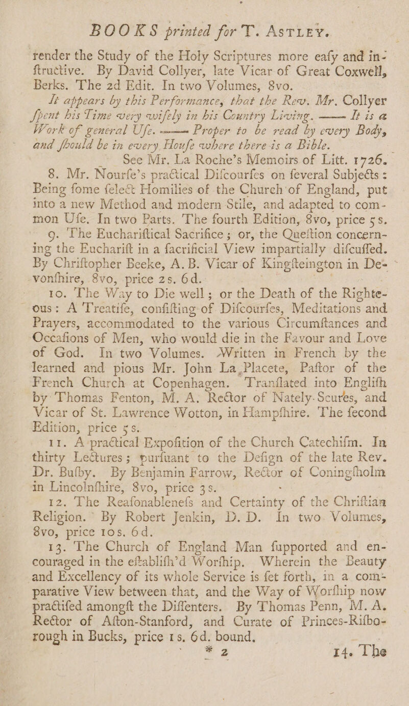 ‘render the Study of the Holy Scriptures more eafy and in- ftructive. By David Collyer, late Vicar of Great Coxwell, Berks. The 2d Edit. In two Volumes, 8vo. Lt appears by this Performance, that the Rew. Mr. Collyer Spent his Time very wifely in his Country Living. tt is @ Work of general Ufe. -m— Proper to be read by every Body, and foould be in every. Houfe where there is a Bible. : ~ See Mr. La Roche’s Memoirs of Litt. 1726. 8. Mr. Nourfe’s pra€tical Difcourfes on feveral Subjects : Being fome {elect Homilies of the Church'of England, put into a new Method and modern Stile, and adapted to com- mon Ufe. In two Parts. The fourth Edition, 8vo, price 5s. 9. The Euchariftical Sacrifice ; or, the Quettion concern- ing the Eucharift in a facrificial View impartially difcuffed. By Chriftopher Beeke, A.B. Vicar of Kingfeington i in De= © vonthire, 8vo, -price 2s. 6d. 10. The W: ay to Die well; or the Death of the Richte- ous: A Treatife, confifting: of Difcourfes, Meditations and. Prayers, accommodated to the various Circumftances and Occafions of Men, who would die in the Favour and Love of God. In two Volumes. ‘Written in French by the learned and pious Mr. John La,Placete, Paftor of the French Church at Copenhagen. Tranilated into Englith by: Thomas Fenton, M. A. Rector of Nately-Scures, “and Vicar of St. Lawrence Wotton, in Hampfhire. The fecond Edition, price 5s. 11. A practical Expofition of the Church Catechifm. In thirty Leétures; purfuant to the Defign of the late Rev. Dr. Bufby. By Benjamin Farrow, Rector of Coningfholm in Lincolnfhire, 8vo, price 3s. 12. The Reafonablenefs ‘and Steins of the Chriftiaa Religion. By Robert Jenkin, D. D. In two. Volumes, 8vo, price 10s. 6d. 13. The Church of England Man fupported and en- couraged in the eftablifh’d Worthip. Wherein the Beauty and Excellency of its whole Service is fet forth, in a com- parative View between that, and the Way of Worfhip now practifed amonegft the Diffenters. By Thomas Penn, M. A. Reétor of Afton-Stanford, and Curate of Princes-Rifbo- rough in Bucks, price 1s, Ga bound, ;